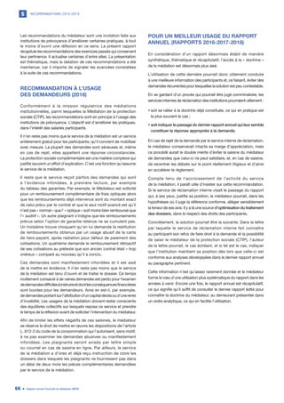RECOMMANDATIONS 2010-20195
Rapport annuel d’activité du médiateur 201966
Les recommandations du médiateur sont une invitation faite aux
institutions de prévoyance d’améliorer certaines pratiques, à tout
le moins d’ouvrir une réflexion en ce sens. Le présent rapport
récapitule les recommandations des exercices passés qui conservent
leur pertinence. Il actualise certaines d’entre elles. La présentation
est thématique, mais la datation de ces recommandations a été
maintenue, car il importe de signaler les avancées constatées
à la suite de ces recommandations.
RECOMMANDATION À L’USAGE
DES DEMANDEURS (2018)
Conformément à la mission régulatrice des médiations
institutionnelles, parmi lesquelles la Médiation de la protection
sociale (CTIP), les recommandations sont en principe à l’usage des
institutions de prévoyance. L’objectif est d’améliorer les pratiques,
dans l’intérêt des salariés participants.
Il n’en reste pas moins que le service de la médiation est un service
entièrement gratuit pour les participants, qu’il convient de mobiliser
avec mesure. La plupart des demandes sont sérieuses et, même
en cas de rejet, elles appellent une réponse circonstanciée.
La protection sociale complémentaire est une matière complexe qui
justifie souvent un effort d’explication. C’est une fonction qu’assume
le service de la médiation.
Il reste que le service reçoit parfois des demandes qui sont
à l’évidence infondées, à première lecture, par exemple
du tableau des garanties. Par exemple, le Médiateur est sollicité
pour un remboursement complémentaire de frais optiques alors
que les remboursements déjà intervenus sont du montant exact
de celui prévu par le contrat et que le seul motif avancé est qu’il
n’est pas « normal » que l’ « optique » soit moins bien remboursé que
l’« auditif ». Un autre plaignant s’indigne que les remboursements
prévus selon l’option de garantie retenue ne se cumulent pas.
Un troisième trouve choquant qu’on lui demande la restitution
de remboursements obtenus par un usage abusif de la carte
de tiers-payant, après radiation pour défaut de paiement des
cotisations. Un quatrième demande le remboursement rétroactif
de ses cotisations au prétexte que son ancien contrat était « trop
onéreux » comparé au nouveau qu’il a conclu.
Ces demandes sont manifestement infondées et il est aisé
de le mettre en évidence. Il n’en reste pas moins que le service
de la médiation est tenu d’ouvrir et de traiter le dossier. Ce temps
inutilement consacré à de vaines demandes est perdu pour l’examen
dedemandesdifficilesàinstruireetdontlesconséquencesfinancières
sont lourdes pour les demandeurs. Ainsi en est-il, par exemple,
dedemandesportantsurl’attributiond’uncapitaldécèsoud’unerente
d’invalidité. Les usagers de la médiation doivent rester conscients
des équilibres collectifs sur lesquels repose ce service et prendre
le temps de la réflexion avant de solliciter l’intervention du médiateur.
Afin de limiter les effets négatifs de ces saisines, le médiateur
se réserve le droit de mettre en œuvre les dispositions de l’article
L. 612-2 du code de la consommation qui l’autorisent, sans motif,
à ne pas examiner les demandes abusives ou manifestement
infondées. Les plaignants seront avisés par lettre simple
ou courriel en cas de saisine en ligne. Par ailleurs, le service
de la médiation a d’ores et déjà reçu instruction de clore les
dossiers dans lesquels les plaignants ne fournissent pas dans
un délai de deux mois les pièces complémentaires demandées
par le service de la médiation.
POUR UN MEILLEUR USAGE DU RAPPORT
ANNUEL (RAPPORTS 2016-2017-2018)
En considération d’un rapport désormais établi de manière
synthétique, thématique et récapitulatif, l’accès à la « doctrine »
de la médiation est désormais plus aisé.
L’utilisation de cette dernière pourrait donc utilement conduire
à une meilleure information des participants et, ce faisant, éviter des
demandes récurrentes pour lesquelles la solution est peu contestable.
En se gardant d’un procès qui pourrait être jugé comminatoire, les
services internes de réclamation des institutions pourraient utilement :
•	soit se rallier à la doctrine déjà constituée, ce qui en pratique est
le plus souvent le cas ;
•	soit indiquer le passage du dernier rapport annuel qui leur semble
constituer la réponse appropriée à la demande.
En cas de rejet de la demande par le service interne de réclamation,
le médiateur conserverait intacte sa marge d’appréciation, mais
ce procédé aurait le double mérite d’éviter la saisine du médiateur
de demandes que celui-ci ne peut satisfaire, et, en cas de saisine,
de recentrer les débats sur le point réellement litigieux et d’ainsi
en accélérer le règlement.
Compte tenu de l’accroissement de l’activité du service
de la médiation, il paraît utile d’insister sur cette recommandation.
Si le service de réclamation interne visait le passage du rapport
qui, à ses yeux, justifie sa position, le médiateur pourrait, dans les
hypothèses où il juge la référence conforme, alléger sensiblement
la teneur de ses avis. Il y a là une source d’optimisation du traitement
des dossiers, dans le respect des droits des participants.
Concrètement, la solution pourrait être la suivante. Dans la lettre
par laquelle le service de réclamation interne fait connaître
au participant son refus de faire droit à la demande et la possibilité
de saisir le médiateur de la protection sociale (CTIP), l’auteur
de la lettre pourrait, le cas échéant, et si tel est le cas, indiquer
que l’institution maintient sa position dès lors que celle-ci est
conforme aux analyses développées dans le dernier rapport annuel
au paragraphe pertinent.
Cette information n’est qu’assez rarement donnée et le médiateur
forme le vœu d’une utilisation plus systématique du rapport dans les
années à venir. Encore une fois, le rapport annuel est récapitulatif,
ce qui signifie qu’il suffit de consulter le dernier rapport édité pour
connaître la doctrine du médiateur, au demeurant présentée dans
un ordre analytique, ce qui en facilite l’utilisation.
 