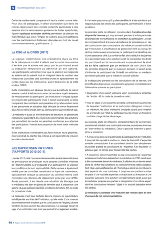 RECOMMANDATIONS 2010-20195
Rapport annuel d’activité du médiateur 201968
Certes la matière reste complexe et il faut la traiter comme telle.
Pour plus de pédagogie, il serait souhaitable que dans les
notices répercutant des contrats collectifs applicables à des
salariés dont la rémunération présente de fortes spécificités,
figurent quelques exemples chiffrés permettant de dissiper les
malentendus que crée l’emploi de notions souvent abstraites
pour les participants et fortement discutées en droit du travail
(commissionnements, gratifications…).
La CSG et la CRDS (2017)
La logique indemnitaire des prestations dues au titre
de la prévoyance conduit à retenir que le cumul des revenus
n’excède pas le salaire net perçu par le participant avant
la cessation temporaire ou définitive de son activité.
Les participants admettent mal que le plafond corresponde
au salaire net du salarié tout en intégrant dans le montant des
ressources cumulées des données brutes et spécialement les
rentes dues par les institutions, avant déduction de la CSG
et de la CRDS.
Cette contestation est sérieuse dès lors que la méthode de calcul
retenue conduit à réduire du montant de ces deux impôts le revenu
de remplacement du participant. Les institutions n’ont pas à payer
les impôts des participants, mais il serait souhaitable qu’elles
comparent des montants comparables et qu’elles évitent ainsi
à des personnes en situation déjà délicate de verser finalement
deux fois le même impôt, dont au demeurant le taux ne décroît pas.
Le médiateur n’a pas à s’immiscer dans les décisions de gestion des
institutions. Cependant, il lui revient de recommander des solutions
qui permettent de rendre les garanties conformes aux attentes
des participants. Il serait donc opportun de revoir cette méthode
de calcul.
Si les institutions n’entendent pas faire évoluer leurs garanties,
il conviendrait de clarifier les notices à cet égard afin de prévenir
les mécontentements.
LES EXPERTISES INTERNES
(RAPPORTS 2012-2016)
L’année 2012 a été l’occasion de reconnaître le droit des institutions
de prévoyance de pratiquer leurs propres contrôles internes
de l’état d’invalidité ou d’incapacité d’un participant et de préciser
les conditions de son opposabilité. Cette année a également
révélé que ces contrôles constituent un foyer de contentieux,
spécialement lorsque la conclusion du contrôle interne vient
contredire une décision de classement prise par une CPAM.
Assez souvent, il en résulte une situation de blocage que
le médiateur est bien en peine de démêler sauf à préconiser une
saisine du juge judiciaire dans les conditions de l’article 145 du code
de procédure civile.
La défausse n’est que partielle dans la mesure où la procédure
est diligentée aux frais de l’institution, qu’elle reste d’une mise en
œuvre relativement simple et que les conclusions de l’expert judiciaire
tiendront le plus souvent lieu de consensus. Le passage devant le
juge, d’un coût limité, n’est donc pas exclusif d’un règlement amiable.
Il n’en reste pas moins qu’il y a lieu de réfléchir à des solutions qui,
respectueuses des droits des participants, permettraient d’éviter
ce détour.
La première piste de réflexion consiste dans l’amélioration des
dispositifs internes qui, trop souvent, pèchent à la fois par excès
de complexité et insuffisance de protection du participant. L’excès
de complexité tient à la vaine abondance de procédures en cas
de contestation des conclusions du médecin-conseil sollicité
par l’institution. L’insuffisance de protection tient au fait qu’en
de trop nombreuses occurrences, le participant ne bénéficie pas
d’une assistance utile. La confiance fait alors défaut et les parties
ne s’accordent pas. Une solution serait de consolider les droits
du participant en lui reconnaissant expressément le droit
de se faire assister par un médecin de son choix lors
du contrôle diligenté par le médecin-conseil. Il serait avisé
d’informer le participant de l’intérêt de solliciter un médecin
de même spécialité que le médecin-conseil sollicité.
Si le désaccord persiste sur les conclusions de ce dernier, une
simplification bienvenue consisterait à proposer immédiatement
l’alternative suivante au participant :
•	désignation d’un expert judiciaire selon la procédure simplifiée
de l’article 145 du code de procédure civile ;
•	mise en place d’une expertise amiable contradictoire aux termes
de laquelle l’institution et le participant désignent chacun
un médecin, les deux médecins désignés ayant pour mission
de s’entendre sur l’état du participant ou de choisir un troisième
confrère chargé de les départager.
La seconde piste de réflexion, complémentaire de la première,
consisterait à établir une continuité entre les procédures internes
et l’intervention du médiateur. Celui-ci pourrait intervenir a priori
et/ou a posteriori.
• A priori, en ce sens qu’à la demande du participant et de l’institution,
il pourrait être appelé à mettre en place le dispositif d’expertise
amiable contradictoire. Il en contrôlerait ainsi le bon déroulement
et pourrait avaliser les conclusions de l’expertise. Il en résulterait un
précieux gain de temps pour l’ensemble des parties.
• A posteriori, dans l’hypothèse où les conclusions de l’expertise
amiablecontradictoireréaliséehorslamédiationduCTIPviendraient
à être contestées devant le médiateur. La tâche de ce dernier serait
alors de vérifier les conditions du déroulement de cette expertise.
Soit il les juge satisfaisantes et il homologue alors les conclusions
des experts. Au cas contraire, il propose aux parties la mise
en place d’une nouvelle expertise contradictoire ou le recours à une
expertise judiciaire. Une solution complémentaire serait aussi que
le médiateur propose aux parties la désignation d’un ultime expert
dont les conclusions feraient l’objet d’un accord préalable entre
les parties.
Le médiateur a constaté une évolution des notices dans le sens
d’un suivi de ces recommandations.
 