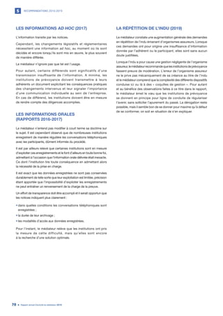 RECOMMANDATIONS 2010-20195
Rapport annuel d’activité du médiateur 201970
LES INFORMATIONS AD HOC (2017)
L’information transite par les notices.
Cependant, les changements législatifs et réglementaires
nécessitent une information ad hoc, au moment où ils sont
décidés et encore lorsqu’ils sont mis en œuvre, le plus souvent
de manière différée.
Le médiateur n’ignore pas que tel est l’usage.
Pour autant, certains différends sont significatifs d’une
transmission insuffisante de l’information. A minima, les
institutions de prévoyance doivent transmettre à leurs
adhérents un document explicitant les conséquences pratiques
des changements intervenus et leur signaler l’importance
d’une communication individuelle au sein de l’entreprise.
En cas de différend, les institutions doivent être en mesure
de rendre compte des diligences accomplies.
LES INFORMATIONS ORALES
(RAPPORTS 2016-2017)
Le médiateur n’entend pas modifier à court terme sa doctrine sur
le sujet. Il est cependant observé que de nombreuses institutions
enregistrent de manière régulière les conversations téléphoniques
avec les participants, dûment informés du procédé.
Il est par ailleurs relevé que certaines institutions sont en mesure
d’exploiter ces enregistrements et le font d’ailleurs en toute bonne foi,
admettant à l’occasion que l’information orale délivrée était inexacte.
Ce dont l’institution tire toute conséquence en admettant alors
la nécessité de la prise en charge.
Il est exact que les données enregistrées ne sont pas conservées
durablement de telle sorte que leur exploitation est limitée, précision
étant apportée que l’impossibilité d’exploiter les enregistrements
ne peut entraîner un renversement de la charge de la preuve.
Un effort de transparence doit être accompli et il serait opportun que
les notices indiquent plus clairement :
•	dans quelles conditions les conversations téléphoniques sont
enregistrées ;
•	la durée de leur archivage ;
•	les modalités d’accès aux données enregistrées.
Pour l’instant, le médiateur relève que les institutions ont pris
la mesure de cette difficulté, mais qu’elles sont encore
à la recherche d’une solution optimale.
LA RÉPÉTITION DE L’INDU (2019)
Le médiateur constate une augmentation générale des demandes
en répétition de l’indu émanant d’organismes assureurs. Lorsque
ces demandes ont pour origine une insuffisance d’information
donnée par l’adhérent ou le participant, elles sont sans aucun
doute justifiées.
Lorsque l’indu a pour cause une gestion négligente de l’organisme
assureur,lemédiateurrecommandequelesinstitutionsdeprévoyance
fassent preuve de modération. L’erreur de l’organisme assureur
ne le prive pas mécaniquement de sa créance au titre de l’indu
et le médiateur comprend que la complexité des différents dispositifs
conduise ici ou là à des « coquilles de gestion ». Pour autant
et au bénéfice des observations faites à ce titre dans le rapport,
le médiateur émet le vœu que les institutions de prévoyance
se donnent en principe pour ligne de conduite de régulariser
l’avenir, sans solliciter l’apurement du passé. La dérogation reste
possible, mais il semble bon de se donner pour maxime qu’à défaut
de se conformer, on soit en situation de s’en expliquer.
 
