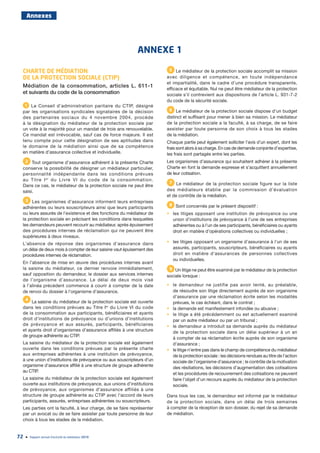 Rapport annuel d’activité du médiateur 201972
Annexes
ANNEXE 1
CHARTE DE MÉDIATION
DE LA PROTECTION SOCIALE (CTIP)
Médiation de la consommation, articles L. 611-1
et suivants du code de la consommation
1 Le Conseil d’administration paritaire du CTIP, désigné
par les organisations syndicales signataires de la décision
des partenaires sociaux du 4 novembre 2004, procède
à la désignation du médiateur de la protection sociale par
un vote à la majorité pour un mandat de trois ans renouvelable.
Ce mandat est irrévocable, sauf cas de force majeure. Il est
tenu compte pour cette désignation de ses aptitudes dans
le domaine de la médiation ainsi que de sa compétence
en matière d’assurance collective et individuelle.
2 Tout organisme d’assurance adhérent à la présente Charte
conserve la possibilité de désigner un médiateur particulier,
personnalité indépendante dans les conditions prévues
au Titre Ier
du Livre VI du code de la consommation.
Dans ce cas, le médiateur de la protection sociale ne peut être
saisi.
3 Les organismes d’assurance informent leurs entreprises
adhérentes ou leurs souscripteurs ainsi que leurs participants
ou leurs assurés de l’existence et des fonctions du médiateur de
la protection sociale en précisant les conditions dans lesquelles
les demandeurs peuvent recourir au médiateur, après épuisement
des procédures internes de réclamation qui ne peuvent être
supérieures à deux niveaux.
L’absence de réponse des organismes d’assurance dans
un délai de deux mois à compter de leur saisine vaut épuisement des
procédures internes de réclamation.
En l’absence de mise en œuvre des procédures internes avant
la saisine du médiateur, ce dernier renvoie immédiatement,
sauf opposition du demandeur, le dossier aux services internes
de l’organisme d’assurance. Le délai de deux mois visé
à l’alinéa précédent commence à courir à compter de la date
de renvoi du dossier à l’organisme d’assurance.
4
La saisine du médiateur de la protection sociale est ouverte
dans les conditions prévues au Titre Ier
du Livre VI du code
de la consommation aux participants, bénéficiaires et ayants
droit d’institutions de prévoyance ou d’unions d’institutions
de prévoyance et aux assurés, participants, bénéficiaires
et ayants droit d’organismes d’assurance affiliés à une structure
de groupe adhérente au CTIP.
La saisine du médiateur de la protection sociale est également
ouverte dans les conditions prévues par la présente charte
aux entreprises adhérentes à une institution de prévoyance,
à une union d’institutions de prévoyance ou aux souscripteurs d’un
organisme d’assurance affilié à une structure de groupe adhérente
au CTIP.
La saisine du médiateur de la protection sociale est également
ouverte aux institutions de prévoyance, aux unions d’institutions
de prévoyance, aux organismes d’assurance affiliés à une
structure de groupe adhérente au CTIP avec l’accord de leurs
participants, assurés, entreprises adhérentes ou souscripteurs.
Les parties ont la faculté, à leur charge, de se faire représenter
par un avocat ou de se faire assister par toute personne de leur
choix à tous les stades de la médiation.
5 Le médiateur de la protection sociale accomplit sa mission
avec diligence et compétence, en toute indépendance
et impartialité, dans le cadre d’une procédure transparente,
efficace et équitable. Nul ne peut être médiateur de la protection
sociale s’il contrevient aux dispositions de l’article L. 931-7-2
du code de la sécurité sociale.
6 Le médiateur de la protection sociale dispose d’un budget
distinct et suffisant pour mener à bien sa mission. Le médiateur
de la protection sociale a la faculté, à sa charge, de se faire
assister par toute personne de son choix à tous les stades
de la médiation.
Chaque partie peut également solliciter l’avis d’un expert, dont les
frais sont alors à sa charge. En cas de demande conjointe d’expertise,
les frais sont partagés entre les parties.
Les organismes d’assurance qui souhaitent adhérer à la présente
Charte en font la demande expresse et s’acquittent annuellement
de leur cotisation.
7 Le médiateur de la protection sociale figure sur la liste
des médiateurs établie par la commission d’évaluation
et de contrôle de la médiation.
8 Sont concernés par le présent dispositif :
•	 les litiges opposant une institution de prévoyance ou une
union d’institutions de prévoyance à l’une de ses entreprises
adhérentes ou à l’un de ses participants, bénéficiaires ou ayants
droit en matière d’opérations collectives ou individuelles ;
•	 les litiges opposant un organisme d’assurance à l’un de ses
assurés, participants, souscripteurs, bénéficiaires ou ayants
droit en matière d’assurances de personnes collectives
ou individuelles.
9 Un litige ne peut être examiné par le médiateur de la protection
sociale lorsque :
•	 le demandeur ne justifie pas avoir tenté, au préalable,
de résoudre son litige directement auprès de son organisme
d’assurance par une réclamation écrite selon les modalités
prévues, le cas échéant, dans le contrat ;
•	 la demande est manifestement infondée ou abusive ;
•	 le litige a été précédemment ou est actuellement examiné
par un autre médiateur ou par un tribunal ;
•	 le demandeur a introduit sa demande auprès du médiateur
de la protection sociale dans un délai supérieur à un an
à compter de sa réclamation écrite auprès de son organisme
d’assurance ;
•	 le litige n’entre pas dans le champ de compétence du médiateur
de la protection sociale : les décisions rendues au titre de l’action
sociale de l’organisme d’assurance ; le contrôle de la motivation
des résiliations, les décisions d’augmentation des cotisations
et les procédures de recouvrement des cotisations ne peuvent
faire l’objet d’un recours auprès du médiateur de la protection
sociale.
Dans tous les cas, le demandeur est informé par le médiateur
de la protection sociale, dans un délai de trois semaines
à compter de la réception de son dossier, du rejet de sa demande
de médiation.
 