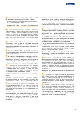 Rapport annuel d’activité du médiateur 2019 73
Annexes
10 Le recours au médiateur de la protection sociale est gratuit.
Les saisines sont rédigées en langue française et adressée :
•	 soit par voie postale : Médiateur de la protection sociale (CTIP)
10 rue Cambacérès 75008 PARIS ;
•	 soit par Internet à l’aide d’un formulaire disponible sur le site
https://ctip.asso.fr/mediateur-de-la-protection-sociale-ctip/.
11 Les organismes d’assurance adhérents à la présente
Charte s’engagent à répondre dans un délai maximum de cinq
semaines à toutes les demandes d’information ou de documents
émanant du médiateur de la protection sociale. À défaut,
la proposition de solution du médiateur de la protection sociale
pourra être rendue au vu des seuls éléments transmis par
le demandeur.
12 Le médiateur de la protection sociale informe le demandeur
qu’il conserve le droit de saisir les tribunaux et de se retirer
à tout moment du processus de médiation. Le médiateur
de la protection sociale est informé sans délai de cette décision qui
met fin à sa saisine.
13 Conformément à l’article 2238 du Code civil, la prescription est
alors suspendue à compter du jour où les parties auront convenu
de recourir à la médiation.
14 Si l’organisme d’assurance estime la prescription acquise avant
saisine du médiateur de la protection sociale, il doit en informer
explicitement le demandeur et le faire savoir, de façon motivée, au
médiateur dès le premier échange de courrier avec ce dernier.
À défaut, il est réputé avoir renoncé au bénéfice de la prescription.
15 La proposition de solution du médiateur de la protection
sociale intervient dans un délai de quatre-vingt-dix jours
à compter de la date de la notification aux parties de la saisine
du médiateur, cette dernière acquise à la réception des documents
sur lesquels est fondée la demande du plaignant.
La notification est faite par voie électronique ou sur tout support
durable.
Le médiateur de la protection sociale peut prolonger ce délai en
cas de litige complexe. Les parties sont alors informées de cette
prolongation ainsi que de la durée prévue pour la clôture du litige.
16 Toute proposition de solution rendue par le médiateur de la
protection sociale précise qu’elle a été établie en considération
d’éléments de droit et d’équité, mais aussi dans un souci de
règlement amiable qui ne saurait correspondre à une approche
juridictionnelle.
Le médiateur de la protection sociale rappelle aux parties qu’elles
sont libres d’accepter ou de refuser cette proposition de solution ;
que la participation à la médiation n’exclut pas la possibilité d’un
recours devant une juridiction ; que la décision qui serait rendue
par un juge peut être différente de la proposition de solution
du médiateur.
En cas d’acceptation de cette proposition de solution, le médiateur
de la protection sociale précise aux parties que cette acceptation
a valeur de transaction et empêche tout recours devant les tribunaux.
Les parties disposent d’un délai de quinze jours pour accepter
ou refuser la proposition de solution du médiateur de la protection
sociale.
17 La procédure de médiation et la proposition de solution
du médiateur de la protection sociale sont soumises à l’obligation
de confidentialité dans les conditions prévues par l’article 21-3
de la loi n°95-125 du 8 février 1995 relative à l’organisation des
juridictions et de la procédure civile, pénale et administrative.
Les constatations du médiateur de la protection sociale et les
déclarations recueillies au cours de la médiation ne peuvent être
divulguées aux tiers ni invoquées ou produites dans le cadre d’une
instance judiciaire ou arbitrale sans l’accord des parties.
Il est fait exception aux alinéas précédents dans les deux cas
suivants :
a) en présence de raisons impérieuses d’ordre public ou de motifs
liés à la protection de l’intérêt supérieur de l’enfant ou à l’intégrité
physique ou psychologique de la personne ;
b) lorsque la révélation de l’existence ou la divulgation du contenue
l’accord issu de la médiation est nécessaire pour sa mise en œuvre
ou son exécution.
18 Conformément aux dispositions de l’article R. 613-1 du code
de la consommation, le médiateur de la protection sociale informe
sans délai les parties de la survenance de toute circonstance
susceptible d’affecter son indépendance, son impartialité ou
de nature à créer un conflit d’intérêts ainsi que de leur droit de
s’opposer à la poursuitede sa mission. Si l’une des parties refuse en
conséquence de poursuivre la médiation, il est mis fin à la mission
du médiateur.
Le médiateur de la protection sociale ne peut recevoir aucune
instruction des parties.
19 La proposition de solution rendue par le médiateur
de la protection sociale ne lie pas les parties. La décision de
ne pas suivre cette proposition de solution est adressée au
médiateur de la protection sociale par la direction générale de
l’organisme d’assurance concerné et portée à la connaissance
de son président.
20 Le médiateur de la protection sociale rédige un rapport annuel
sur son activité comprenant les informations prévues par le code
de la consommation. Ce rapport ne désigne nommément ni les
personnes physiques ni les organismes d’assurance concernés.
Il est transmis chaque année par le CTIP à ses membres, à la
commission d’évaluation et de contrôle de la médiation ainsi qu’à
l’Autorité de contrôle prudentiel et de résolution.
 