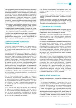 OBSERVATIONS LIMINAIRES 1
Rapport annuel d’activité du médiateur 2019 9
Il est vrai que le strict respect des délais imposés par ces dispositions
reste difficile. Les dépassements, entre un mois ou deux selon
la complexité des dossiers, tiennent essentiellement à l’augmentation
continue du nombre de saisines. Le traitement des dossiers
de l’année 2019, réalisé pour partie en 2020, a de surcroît été perturbé
par la survenance de la crise sanitaire. Le service de la médiation
s’adapte en permanence à ces données nouvelles, mais le temps
nécessaire à l’adaptation entraîne inévitablement quelques retards,
qui demeurent raisonnables. Il est au reste important d’indiquer que :
•	l’accroissement de la demande de médiation a eu une incidence
sur la célérité de son traitement, pas sur sa qualité ; la priorité
a ainsi été donnée au maintien de cette dernière exigence ;
•	l’augmentation du volume n’a pas altéré la continuité de l’activité :
tous les dossiers qui en remplissaient les conditions ont donné
lieu à proposition et/ou avis circonstancié du médiateur.
L’année 2019 aura par ailleurs permis d’accélérer la dématérialisation
des échanges entre le service de la médiation, les plaignants
et les institutions de prévoyance. Au cours de cette année, une
Charte de protection des données personnelles a été établie.
LE PARTICULARISME DU SECTEUR
DE LA PRÉVOYANCE
L’expérience acquise, et il est opportun de le rappeler, a permis
de mieux comprendre ce qui fait la spécificité du dispositif
de médiation mis en place par les institutions de prévoyance
et leur union.
Les institutions de prévoyance sont régies par le code de la
sécurité sociale. Si leur fonctionnement repose sur la technique
assurantielle, les garanties qu’elles offrent sont constitutives d’une
protection sociale complémentaire. De surcroît, ces garanties
présentent le plus souvent le particularisme d’être définies par
des accords collectifs de sorte que les techniques de la prévoyance
se situent au confluent du droit de la Sécurité sociale, du droit
du travail et du droit des assurances. L’articulation de ces différentes
branches du droit, dont les logiques ne sont pas nécessairement
convergentes, requiert souvent d’en référer aux principes généraux
du droit des contrats, réformé par l’ordonnance du 10 février 2016.
Les arbitrages à effectuer dans la médiation des litiges avec
les institutions de prévoyance nécessitent en conséquence
une expertise adaptée.
Il en est d’autant plus ainsi, qu’en pratique, les litiges sont
souvent lourds de conséquences, spécialement dans le secteur
de la prévoyance collective (incapacité/invalidité/décès/rente
de conjoint/rente d’éducation/retraite supplémentaire). L’avis rendu
sur l’attribution d’une rente d’invalidité conditionne durablement
les conditions de vie de son destinataire. En la matière, il n’y a pas
de « petit litige ».
De ce point de vue, le taux de réussite de la Médiation
de la protection sociale (CTIP) est une heureuse nouvelle
en ce qu’il montre que même lorsque les enjeux du dossier
sont tels que les parties auraient intérêt à porter leur demande
en justice, elles s’abstiennent de le faire et acceptent dans près
de 96 % des cas la proposition du médiateur.
Si les situations individuelles sont moins affectées lorsque sont
en cause des garanties frais de santé, il importe cependant
de relever que :
•	ces garanties font l’objet d’un différend lorsque, précisément,
les frais exposés par les participants sont élevés (chirurgie,
dentaire…) ;
•	l’analyse du sens et de la portée de ces garanties rejaillit le plus
souvent sur l’économie générale des contrats collectifs négociés
par les partenaires sociaux ; d’où il suit que, le plus souvent,
les litiges individuels portent une dimension collective.
LA CONTINUITÉ DES MISSIONS
Bien que régulièrement rappelées dans les précédents rapports,
ces missions, confortées par le nouveau dispositif légal
et réglementaire, seront ici synthétisées pour mémoire.
• La médiation a une vocation générale. Ainsi, toutes les institutions
de prévoyance et une union adhèrent au dispositif de Médiation
de la protection sociale (CTIP) depuis que BTP-Prévoyance a rejoint
le dispositif au 1er
janvier 2018.
•La médiation permet d’améliorer le service rendu aux participants.
Dans un délai de trois mois après que le dossier a été complété
à la demande du service de la médiation, les plaignants peuvent
obtenir gratuitement un avis circonstancié, rendu par un médiateur
indépendant, sur le fond des demandes qu’ils lui ont soumises.
Les avis sont respectueux des règles et des jurisprudences
protectrices des intérêts des participants. Ils sont efficaces
dès lors que, sauf très rares exceptions, ils sont suivis par
les institutions de prévoyance.
• La médiation constitue un facteur de régulation dans la mesure
où elle conduit à prendre parti sur la légitimité de telle ou telle
pratique des institutions de prévoyance, de telle ou telle clause des
règlements ou contrats collectifs. Dans les limites de sa saisine,
le médiateur rend ainsi des avis susceptibles d’intéresser
l’ensemble de la profession et de l’interroger sur l’évolution de
ses pratiques. C’est la raison pour laquelle, dans le respect
du principe de confidentialité qui interdit toute désignation
nominative des personnes physiques et des institutions
de prévoyance, le rapport annuel explicite de manière substantielle
la doctrine qui ressort des avis les plus significatifs.
DU BON USAGE DU RAPPORT
Le rapport constitue à la fois un instrument de régulation et un outil
de travail.
• Un instrument de régulation : le rapport permet de porter
à la connaissance des institutions de prévoyance, de leurs
entreprises adhérentes et des participants ce qui constitue
la doctrine du médiateur. Elle permet ainsi aux institutions
d’adapter leurs dispositifs et de s’interroger sur leur conformité.
Le rapport fait d’ailleurs l’objet d’une présentation devant
les correspondants médiation des institutions, de telle sorte qu’un
esprit de dialogue préside aux réflexions sur les bonnes pratiques
qu’il permet d’engager. Le rapport constitue également une source
de propositions, exprimées sous la forme de recommandations.
 