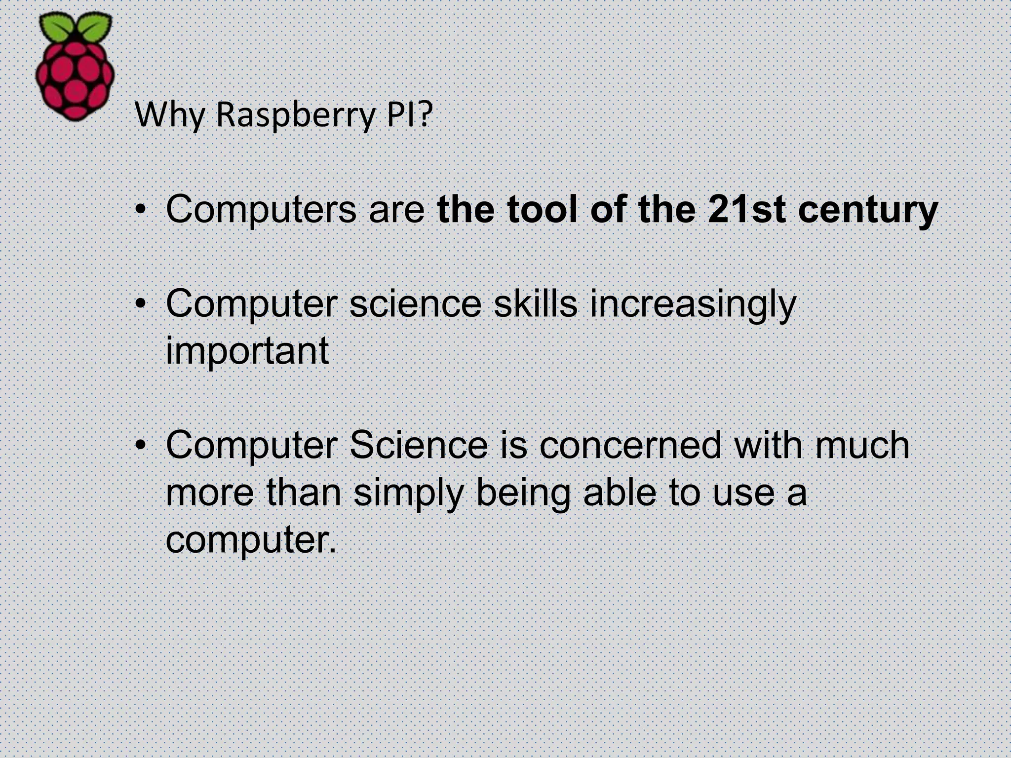 Why Raspberry PI?
• Computers are the tool of the 21st century
• Computer science skills increasingly
important
• Computer Science is concerned with much
more than simply being able to use a
computer.
 