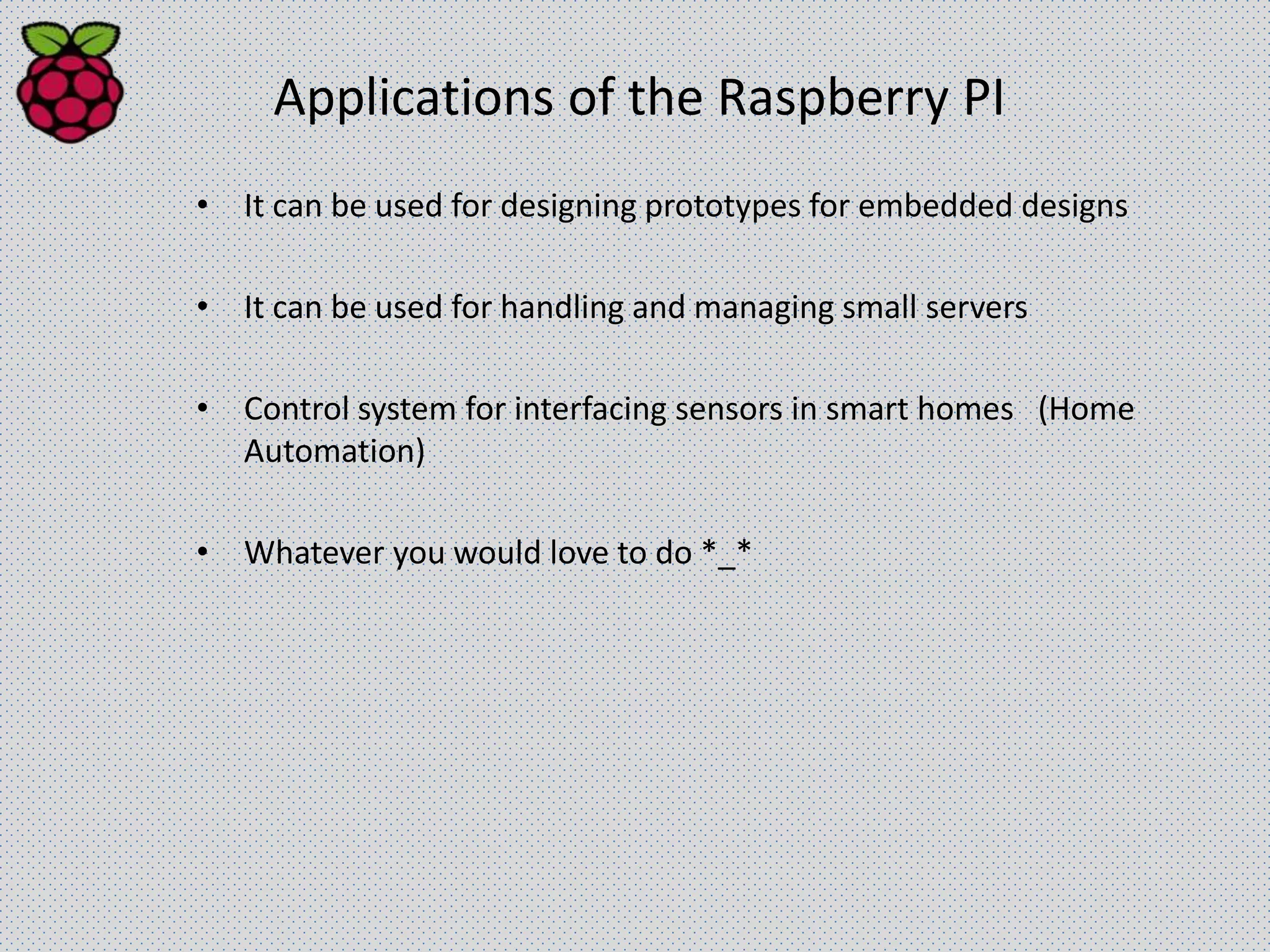 Applications of the Raspberry PI
• It can be used for designing prototypes for embedded designs
• It can be used for handling and managing small servers
• Control system for interfacing sensors in smart homes (Home
Automation)
• Whatever you would love to do *_*
 