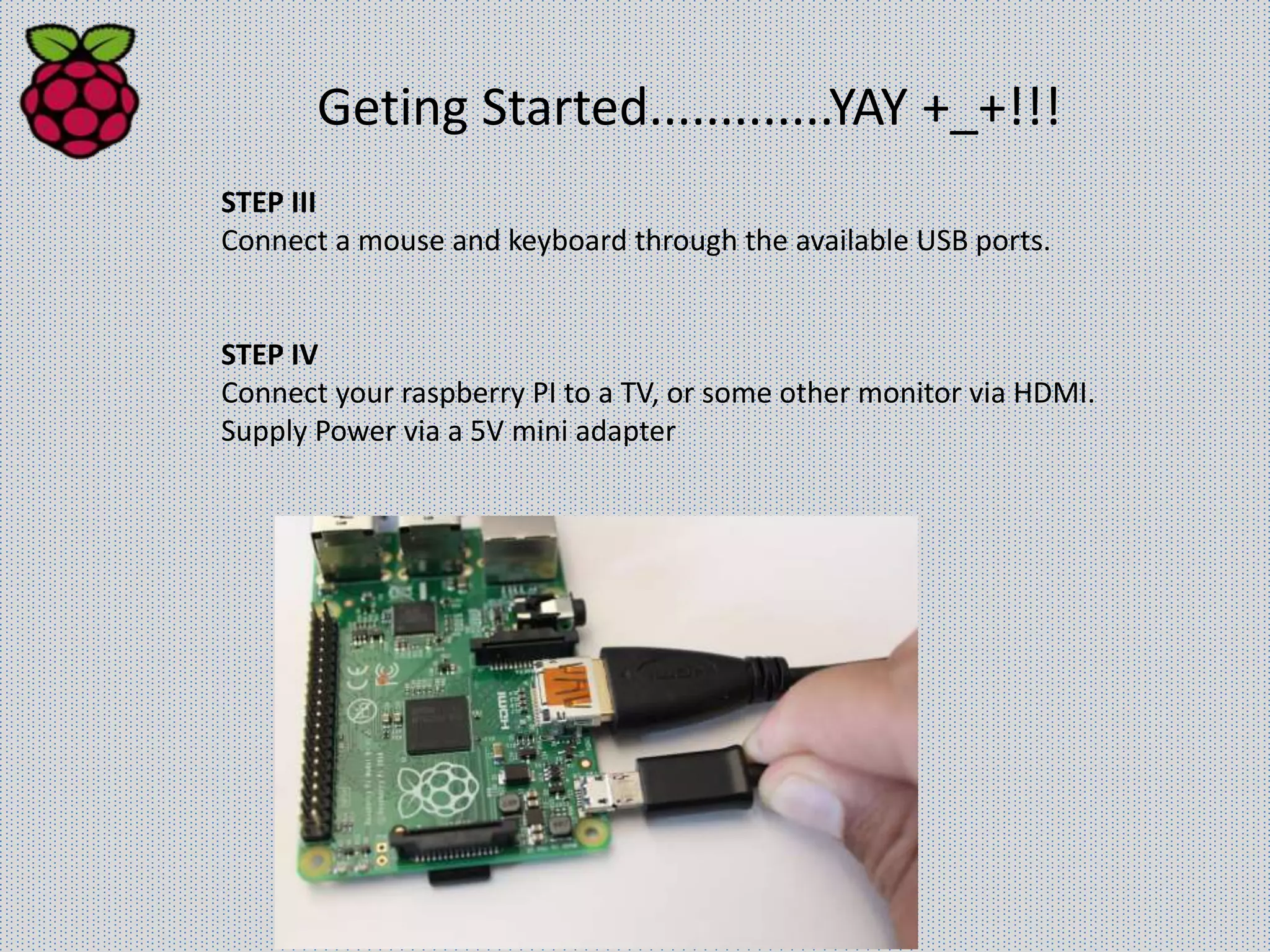 Geting Started.............YAY +_+!!!
STEP III
Connect a mouse and keyboard through the available USB ports.
STEP IV
Connect your raspberry PI to a TV, or some other monitor via HDMI.
Supply Power via a 5V mini adapter
 