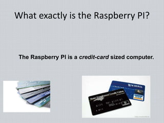 What exactly is the Raspberry PI?
The Raspberry PI is a credit-card sized computer.
 