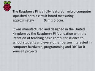 The Raspberry Pi is a fully featured micro-computer
squashed onto a circuit board measuring
approximately 9cm x 5.5cm.
It was manufactured and designed in the United
Kingdom by the Raspberry Pi foundation with the
intention of teaching basic computer science to
school students and every other person interested in
computer hardware, programming and DIY-Do-it
Yourself projects.
 