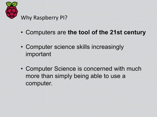 Why Raspberry PI?
• Computers are the tool of the 21st century
• Computer science skills increasingly
important
• Computer Science is concerned with much
more than simply being able to use a
computer.
 
