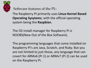 Software features of the PI:-
The Raspberry PI primarily uses Linux-Kernel Based
Operating Sysytems; with the official operating
system being the Raspbian.
The OS install manager for Raspberry Pi is
NOOBS(New Out of the Box Software).
The programming languages that come installed on
Raspberry Pi's are Java, Scratch, and Ruby. But you
are not limited to just those, any language that can
covert for ARMv6 (Pi 1) or ARMv7 (Pi 2) can be used
on the Raspberry Pi.
 