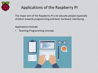 Applications of the Raspberry PI
The major aim of the Raspberry PI is to educate people especially
children towards programming and basic hardware interfacing.
Applications Include:
• Teaching Programming Concept
 