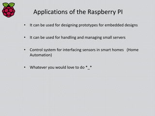 Applications of the Raspberry PI
• It can be used for designing prototypes for embedded designs
• It can be used for handling and managing small servers
• Control system for interfacing sensors in smart homes (Home
Automation)
• Whatever you would love to do *_*
 