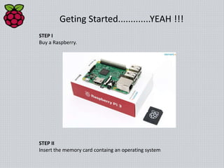 Geting Started.............YEAH !!!
STEP I
Buy a Raspberry.
STEP II
Insert the memory card containg an operating system
 