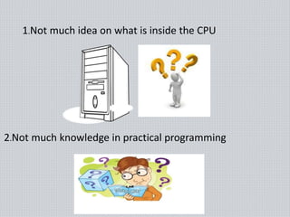 1.Not much idea on what is inside the CPU
2.Not much knowledge in practical programming
 
