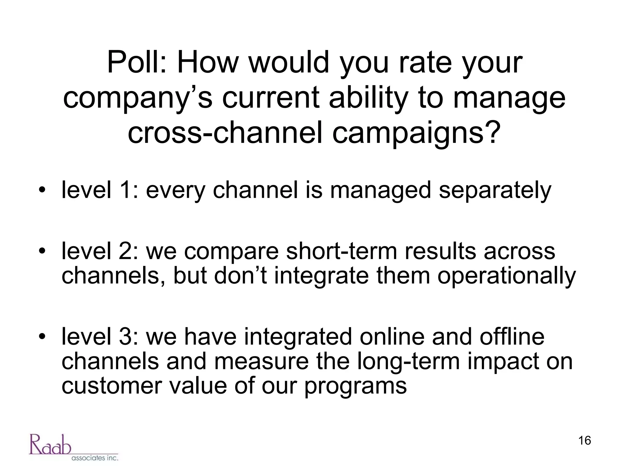 Poll: How would you rate your company’s current ability to manage cross-channel campaigns? level 1: every channel is managed separately level 2: we compare short-term results across channels, but don’t integrate them operationally level 3: we have integrated online and offline channels and measure the long-term impact on customer value of our programs 