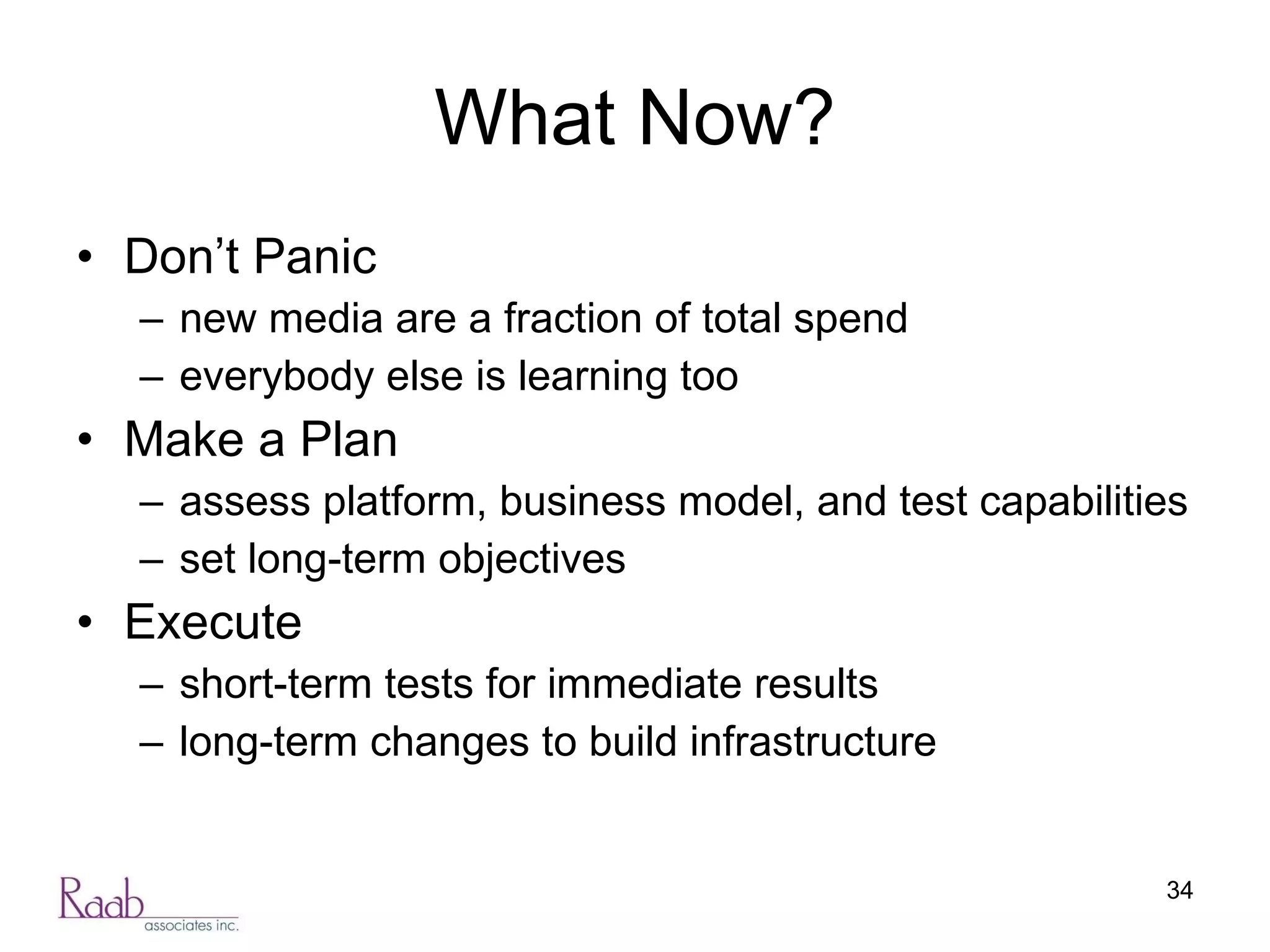 What Now? Don’t Panic new media are a fraction of total spend everybody else is learning too Make a Plan assess platform, business model, and test capabilities set long-term objectives Execute short-term tests for immediate results long-term changes to build infrastructure 