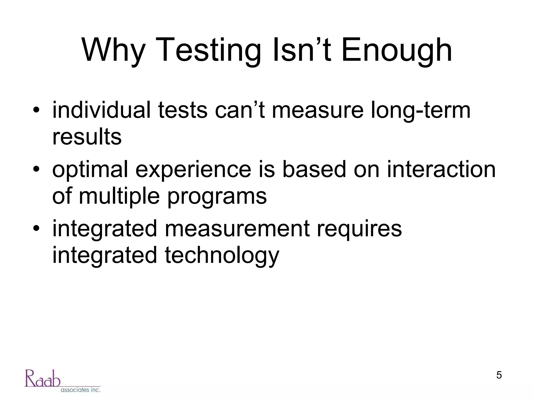 Why Testing Isn’t Enough individual tests can’t measure long-term results optimal experience is based on interaction of multiple programs integrated measurement requires integrated technology 
