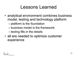 Lessons Learned analytical environment combines business model, testing and technology platform platform is the foundation business model is the framework testing fills in the details all are needed to optimize customer experience 