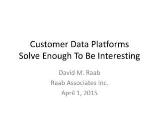 Customer Data Platforms
Solve Enough To Be Interesting
David M. Raab
Raab Associates Inc.
April 1, 2015
 