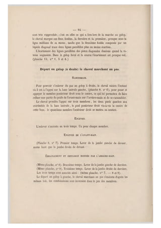 — 94 —
sont très rapprochés ; c'est en effet ce qui a lieu lors de la marche au galop, '
le cheval m arque ces deux foulées, la dernière et la première , presque sous la
ligne médiane de sa masse, tandis que la deuxième foulée composée par un
hipède diagonal trace deux lignes parallèles plus ou moins écartées.
L'écartement des lignes parallèles des pistes diagonales diminue quand la vi-
tesse augmente. Dans le galop forcé et la course l'écartement est presque nul,
(planche lo, nos , 8 et G.)
Départ au galop (à droite) le cheval marchant au pas.
RASSEMBLER.
Pour pouvoir s'enlever du pas au golop à droite, le cheval saisira l'instant
où il est à l'appui sur la base latérale gauche, (planche 8, n" G), pour poser et
appuyer le membre postérieur droit sous le centre, ce qui lui permettra de faire
refluer une partie du poids de l'avant-main sur l'arrière-main et de se rassembler.
Le cheval prendra l'appui sur trois membres , les deux pieds gauches aux
extrémités de la base latérale, le pied postérieur droit vis-à-vis le centre de
cette base, le quatrième membre l'antérieur droit se mettra au soutien.
ENLEVER.
L'enlever s'exécute en trois temps. Un po ur chaque membre.
ENLEVER DE L'AVANT-MAIN.
(Planche 8, n0 7). Premier temps. Lever de la jambe gauche de devant,
moins haut que la jambe droite de devant.
ÉBRANLEMENT ET IMPULSION DONNÉS PAR L'ARRIÉRE-MAIN.
(Même planche, n0 8). Deuxième temps. Lever de la jambe gauche de derrière.
(Même planche, n" 9 ). Troisième temps. Lever de la jambe droite de derrière.
Les trois temps sont associés ainsi : (même planche, nos 7, — 8 et 9).
Le départ au galop à gauche, le cheval marchant au pas s'exécute d'après les
mêmes lois, les combinaisons sont inversées dans le jeu des membres.
 