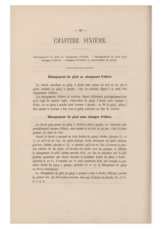 — 98 —
chapitre sixième.
Changement de pied en changeant d'allure. — Changement de pied sans
changer d'allure. — Règles diverses du mécanisme du galop.
Changement de pied en changeant d'allure.
Le cheval marchant au galop à droite peut passer au trot ou au pas et
partir aussitôt au galop à gauche ; c'est un nouveau départ à la suite d'un
changement d'allure.
Ces changements d'allure et nouveau départ s'effectuent principalement lors-
qu'il s'agit de tourner juste; c'est-à-dire au galop à droite pour tourner à
droite, ou au galop à gauche pour tourner à gauche ; on dit le galop, galop a
faux quand le tourner a lieu avec le galop contraire au côté du tourner.
Changement de pied sans changer d'allure.
Le cheval p eut passer du galop à droite à celui à gauche, et vice-versâ sans
préalablement changer d'allure, sans passer ni au trot ni au pas, c'est le chan-
gement de pied en l'air.
Quand le cheval a marqué les trois foulées du galop à droite, (planche 11, n0
1), et qu'il est en l'air, ses pieds latéraux droits devancent ses pieds la téraux
• gauches, (même planche n0 2) ; si pendant qu'il est en l'air, il inverse la posi-
tion relative de ses pieds, s'il devance ses droits avec les gauches, il effectue
le changement de pied, (même planche n 05) ; au lieu de retomber sur le pied
gauches postérieur qui aurait marqué la première foulée du galop à droite,
(planche 9, n0 1), il retombe sur le pied postérieur droit qui marque la pre-
mière foulée du galop à gauche, (planche 11 n0 4), le changement de galop
en est la conséquence.
Le changement de pied du galop à gauche à celui a droite s'effectue suivant
les mêmes lois, par des foulées inverses, ainsi que l'indique la planche 10, nos 5,
G, 7 et 8.
 