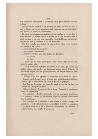 — 103 —
ainsi décontracté semble avoir la bouche fine tant il paraît sensible au mors
de bride.
L'homme debout en place ou en marchant qui serre les dents, et raidit le
col, se fatigue; ses forces musculaires ainsi employées pour ces contractions,
sont inutiles à la station ou au mouvement.
Le cheval qui contracte ses mâchoires et son encolure se trouve dans la
même situation, il se sert ainsi de sa bouche et de son encolure comme si
c'était sa main et son bras, pour résister à la volonté de l'homme qui le monte,
son encolure étant le g ouvernail de tout son mécanisme.
Ces deux exemples nous mettent en présence de la raison et de l'instinct,
de l'homme et de l'animal.
Avec le premier, le raisonnement.
Avec le second, la domination.
L'équitation n'emploie que deux moyens de domination.
La douleur.
La force.
La douleur qui est causée par l'éperon, dont l'emploi exige peu de force,
celle d'un enfant suffit.
La force ayant pour instrument les jambes et les rênes, qui causent une
douleur relative bien moindre ; ces instruments exigent souvent de la part de
celui qui les emploie, u ne très grande puissance ; des poignets solides ne suffi-
sent pas toujours.
L'avantage de ces deux systèmes de domination est en faveur d e l'éperon.
Gomment agit la douleur? sur le physique, mais principalement sur l'instinct.
Comment agit la force? moins sur l'instinct que sur le physique.
C'est donc par la douleur qui donne la crainte et non par la force que
l'homme doit subjuguer le cheval.
Subjuguer et asservir le cheval, lui ôte sa liberté ; l'assujettir et le soumettre,
lui ôte son indépendance.
Pour subjuguer le cheval, il faut rendre tous ses mouvements subordonnés
à la volonté du cavalier qui les provoque, ce qui ne lui laisse aucune liberté
pour la résistance.
Pour l'assujettir et le soumettre, il faut annuler sa volonté, changer son
instinct, qui le rend indépendant, pour lui inculquer la docilité : la soumission.
Le cheval auquel on a ôte la liberté et l'indépendance, est discipliné-, il
se laisse manier, il est souple, il est assoupli.
XIV.
 