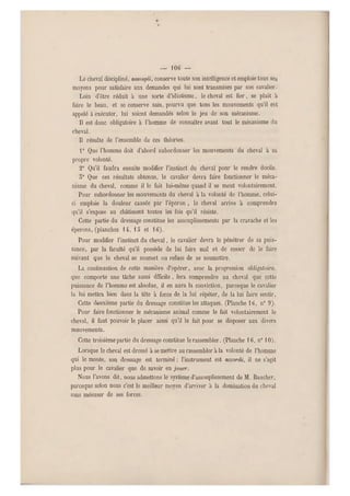 — 106 —
Le cheval discipliné, assoupli, conserve toute son intelligenceet emploie tous ses
moyens pour satisfaire aux demandes qui lui sont transmises par son cavalier.
Loin d'être réduit à une sorte d'idiotisme, le cheval est fier, se plait à
faire le beau, et se conserve sain, pourvu que tous les mouvements qu'il est
appelé a exé cuter, lui soient demandés selon le jeu de son mécanisme.
Il est donc obligatoire à l'homme de connaître avant tout le mécanisme du
cheval.
Il résulte de l'ensemble de ces théories.
r Que l'homme doit d'abord subordonner les mouvements du cheval à sa
propre volonté.
2° Qu'il faudra ensuite modifier l'instinct du cheval pour le rendre docile.
o0 Que ces résultats obtenus, le cavalier devra faire fonctionner le méca-
nisme du cheval, comme il le fait lui-même quand il se meut volontairement.
Pour subordonner les mouvements du cheval à la volonté de l'homme, celui-
ci emploie la douleur causée par l'éperon , le cheval arrive à comprendre
qu'il s'expose au châtiment toutes les fois qu'il résiste.
Cette partie du dressage constitue les assouplissements par la cravache et les
éperons, (planches 14, 15 et 16).
Pour modifier l'instinct du cheval, le cavalier devra le pénétrer de sa puis-
sance, par la faculté qu'il possède de lui faire mal et de cesser de le faire
suivant que le cheval se soumet ou refuse de se soumettre.
La continuation d e cette manière d'opérer, avec la progression obligatoire,
que comporte une tâche aussi dfficile , fera comprendre au cheval que cette
puissance de l'homme est absolue, il en aura la conviction, parceque le cavalier
la lui mettra bien dans la tête à force de la lui répéter, de la lui faire sentir.
Cette deuxième partie du dressage constitue les attaques. (Planche 16, n0 9).
Pour faire fonctionner le mécanisme animal comme le fait volontairement le
cheval, il faut pouvoir le placer ainsi qu'il le fait pour se disposer aux divers
mouvements.
Cette troisième partie du dressage constitue le rassembler. (Planche 16, n010).
Lorsque le cheval est dressé à se mettre au rassembler à la volonté de l'homme
qui le monte, son dressage est terminé ; l'instrument est accordé, il ne s'agit
plus pour le cavalier que de savoir en jouer.
Nous l'avons dit, nous admettons le système d'assouplissement de M. Baucher,
parceque selon nous c'est le meilleur moyen d'arriver à la domination du cheval
sans mésuser de ses forces.
 