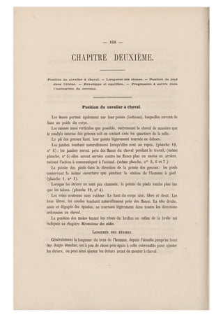 — 108 —
chapitre deuxième.
Position du cavalier à cheval. — Longueur des étriers. — Position du pied
dans l'étrier. — Enveloppe et équilibre. — Progression à suivre dans
l'instruction du cavalier.
Position du cavalier à cheval.
Les fesses portant également sur leur pointe (ischions), lesquelles servent de
base au poids du corps.
Les cuisses aussi verticales que possible, embrassant le cheval de manière que
le condyle interne des genoux soit en contact avec les quartiers de la selle.
Le pli des genoux liant, leur pointe légèrement tournée en dehors.
Les jambes tombant naturellement lorsqu'elles sont au repos, (planche 19,
n0 4) ; les jambes seront près des flancs du cheval pendant le travail, (m ême
planche, n0 5) elles seront serrées contre les flancs plus ou moins en arrière,
suivant l'action à communiquer à l'animal, (même planche, nos 5, 6 et 7.)
La pointe des pieds dans la direction de la pointe des genoux; les pieds
conservant la même ouverture que pendant la station de l'homme à pied,
(planche 1, n0 1).
Lorsque les étriers ne sont pas chaussés, la pointe de pieds tombe plus bas
que les talons, (planche 19, n" 4-).
Les reins soutenus sans raideur. Le haut du corps aisé, libre et droit. Les
bras libres, les coudes tombant naturellement près des flancs. La tête droite,
aisée e t dégagée des épaules, se tournant légèrement d ans toutes les directions
ordonnées au cheval.
La position des mains tenant les rênes du bridon ou celles de la bride est
indiquée au chapitre Mécanisme des aides.
LONGUEUR DES ÉTRIERS.
Généralement la longueur du bras de l'homme, depuis l'aisselle jusqu'au bout
des doigts étendus, est à peu de chose près égale à celle convenable pour ajuster
les étriers, on peut ainsi ajuster les étriers avant de monter à cheval.
 