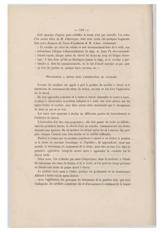 — MO —
Celte manière d'opérer pour solidifier la tenue n'est pas nouvelle. Les notes
d'un ancien élève de M. d'Auvergne, dont nous avons cité quelques fragments
dans notre Examen du Cours d'équilalion de M. d'Aure, contiennent ;
« Le cavalier qui s erre les cuisses se met nécessairement hors de la selle, son
« enfourchure s'éloign e indispensablement du siège, et, faute d'y être continuel-
« lement reposé, chaque action d u cheval lui donne un coup et l'éloigné davan-
« tage, il faut donc qu'elle ne désempare jamais le siège, et le cavalier y pa r-
« viendra si, dans les commencements, on le fait d'abord marcher au pas, puis
« au trot, les jambes en quelque façon ouvertes, etc. »
PROGRESSION A SUIVRE DANS L'INSTRUCTION DU CAVALIER.
Lorsque les cavaliers ont appris a pied la position du cavalier à cheval et le
mécanisme du maniement des rênes du bridon, on leur en fait faire l'applicatio n
sur le cheval.
Ou leur apprendra à monter et à sauter à cheval, descendre et sa uter à terre,
se placer à cheval selon la position indiquée et à tenir aux trois allures sur les
lignes droites et courbes, sans faire aucun autre mouvenent que le changement
de main au pas et au trot.
Les repos sont employés à étudier les différentes parties du harnachement et
l'extérieur du cheval.
L'instruction doit être très-progressive; elle doit passer du facile au difficile;
ainsi les premières leçons, le cheval étant en marche, commenceront les étriers
chaussés sans éperons. On ne quittera les étriers qu'au fur et à mesure des pro-
grès, lorsque l'assiette sera bien établie et la solidité suffisante.
Pendant le temps que les cavaliers acquièrent à cheval et en bridon la position
et la tenue en exerçant l'enveloppe et l'équilibre, ils apprendront, étant non
montés, le mécanisme du maniement de la bride , pour êt re en état d'en faire la
première application lorsqu'ils seront aptes à apprendre la conduite sur le
cheval bridé.
Selon nous, l'on n'attache pas assez d'importance, dans la cavalerie, à l'étude
du mécanisme des rênes du bridon et de la bride, et l'on perd un temps précieux
en faisant cette étude de prime abord à cheval.
La position varie aussi à l'infini, quoique les professeurs et les instructeurs
débitent à haute voix le même littéral.
Avec l'application des principes du mécanisme de la position telle que nous
l'indiquons, les cavaliers acquièrent vite et d'eux-mêmes le sentiment de la bonne
 