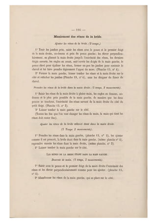 — 116 —
Maniement des rênes de la bride.
Ajuster les rênes de la bride. (2 temps.)
1° Tenir les jambes près, saisir les rênes avec le pouce et le premier doigt
de la main dr oite, au-dessus et près du pouce gauche; les élever perpendicu-
lairement, en glissant la main droite jusqu'à l'extrémité des rênes, les derniers
doigts ouverts, les ongles en avant, entr'ouvrir les doigts de la main gauche, le
pouce élevé pour égaliser les rênes, fermer un peu les jambes pour contenir le
cheval et lui faire prendre légèrement l'appui du mors. (Planche 15, n0 4).
2° Fermer la main gauche, laisser tomber les rênes et la main droite sur le
côté et relâcher les jambes (Planche 1 9, n0 i ), sans les éloigner du flancs du
cheval.
Prendre les rênes de la bride dans la main droite, (i temps, 2 mouvements).
1" Saisir les rênes de la main droite à pleine main, les ongles en dessous, au -
dessus et le plus près possible de la main gauche, de manière que les deux
pouces se touchent, l'extrémité des rênes so rtant de la main droite du côté du
petit doigt. (Planche 13, n0 5).
2" Laisser tomber la main gauche sur le côté.
(Toutes les fois q ue l'on veut changer les r ênes de main, la main qui tient les
rênes doit rester fixe).
Ajuster les rê nes de la bride cclks-ci étant dans la main droite,
(i Temps 2 mouvements).
1° Prendre les rênes dans la main gauche, (planche 1 5, n0 2), les ajuster
comme il est pr escrit, la bride étant dans la main gauche, (même planche n0 4-),
reprendre ensuite les rênes dans la main droite, (même planche, n0 5).
2° Laisser tomber la main gauche sur le côté.
LES RÊNES DE LA BRIDE ÉTANT DANS LA MA IN GAUC HE.
Descente de main, (i temps, 5 mouvements).
1° Saisir avec le pouce et le premier doigt de la main droite l'extrémité des
rênes et les élever perpendiculairement comme pour les ajuster ; (planche 15,
n" 4).
2° Abandonner les rênes d e la main gauche, qui se place sur le côté ;
 