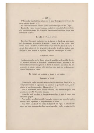 — 117 —
o0 Descendre l'extrémité des rênes avec la main droite jusque sur le cou du
cheval. (Môme planche, n 0 9).
Le cavalier doit reposer ainsi son cheva l toutes les fois que l'on fait : repos.
Pendant les repos, lorsque le passant-coulant des rênes de la bride militaire
n'est pas réuni au passant fixe, il empêche l'extension de l'encolure et fatigu e ainsi
inutilement le cheval.
De l'effet des rênes de la bride.
Les rênes légèrement tendues servent à disposer le cheval aux mouvements
qu'il doit exécuter, à le diriger, le ralentir, l'arrêter et le faire reculer; elles
servent encore à mobiliser ou immobiliser l'avant-main et à grandir lo cheval de
devant; leur action doit être progressive et succéder à celle des jambes; c'est
ainsi que la main maîtrise et régularise l'impulsion communiquée au cheval.
De l'effet des jambes. •
Les jambes serrées sur les flancs, suivant la sensibilité et la mobilité du che-
val, servent à provoquer le mouvement; elles servent encore à mobiliser ou im-
mobiliser l'arr ière-main et a grandir le cheval du derrière; leur action doit être
progressive et toujours précéder celle des rênes ; c'est ainsi que les jambes pro-
voquent l'impulsion du cheval.
DE L'EFFET DES RÊNES DE LA BRIDE ET DES JAMBES.
Rassembler le cheval.
En serrant les jambes suivant la sensibilité et la mobilité du cheval et en ti-
rant progressivement et légèrement sur les rênes, on prévient le cheval, on ré-
gularise sa base de sustentation. (Planche 19, n" 5).
Tous les mouvements à faire exécuter a u cheval, sans aucune exception, sont
précédés de cet effet d'ensemble des aid es.
Le cavalier tend les rênes en élevant e t rapprochant la main du corps, sans
arrondir le poignet.
Pour produire un effet d'ensemble, le cavalier commence par serre r les jambes,
ensuite il tend légèrement et progressivement les rênes.
Pour rendre au cheval, lui donner de l'aisance, du repos, le cavalier com-
mence p ar cesser de tendre les rênes, ce qui s'appelle : rendre la main ; ensuite
 