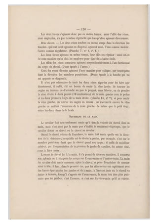 — 120 —
Les deux forces n'agissent donc pas en même temps ; aussi l'effet des rênes,
ainsi employées, n'a pas la même régularité que lorsqu'elles agissen t directement.
Réne directe. — Les deux rênes tendues en même temps dans la direction des
hanches, qui leur sont opposées en diagonal, agissent aussi, l'une comme moteur,
l'autre comme régulateur. (Planche 7, n" 1, P. L.J
Les deux forces agissant en même temps, leur effet est régulier ; aussi est-ce
de cette manière qu'on doit les employer pour faire de la haute école.
Les effet s des rênes contraires agissent perpendiculairement à l'axe horizontal
du corps du cheval. (D'une épaule à l'autre.)
Ceux des rênes directes agissent d'une manière plus oblique, par conséquent
dans la direction des membres postérieurs. (D'une épaule à la hanche qui lui
est opposée en diagonal).
Il n'est pas nécessaire de tenir les deux rênes séparées pour les faire agir
directement, il suffit, s'il est besoin de sentir la rêne droite, de tourner les
ongles en dessous ou d'arrondir un peu le poignet, sans l'élever, ou de prendre
la rêne droite à deux pouces (10 centimètres) de la main gauche ave c le pouce
et les deux premiers doigts de la main droite, (planche 16, n0 7) ; et pour sentir
la rêne gauche, on tourne les ongles en dessus, on raccourcit encore la rêne
gauche en mettant l'annulaire de la main gauche, de même que le petit doigt,
entre les deux rênes de la bride.
SENTIMENT DE LA MAIN.
Le cavalier doit non-seulement sentir qu'il tient la volonté du cheval dans sa
main, mais c'est aussi par la main que s'établit le sentiment réciproque, que le
cavalier donne au cheval ou le cheval au cavalier.
Quand le cheval résiste de l'encolure, la main doit sentir quelle est la direc-
tion de la résistance; lorsqu'elle est de droite à gauche, par exemple, c'est sur le
membre postérieur droit que le cheval prend son appui; il suffit de mobiliser
celui-ci, par l'augmentation de la pression de jambe du cavalier, du même côté,
pour la faire cesser.
Lorsque le cheval bat à la main, il s'y prend de diverses manières, il conserve
son aplomb ou il s'appuie davantage sur l'avant-main ou l'arrière-main. La main
du cavalier doit sentir comment opère le cheval, et p our l'empêcher de secouer
ainsi la tête, il faut, dans le premier cas, que les aides se serrent rapidement avec
des forces équivalentes des jambes et de la main, à l'instant juste où le cheval va
battre à la main, lorsqu'il s'appuie sur l'avant-main, la main doit être plus puis-
sante que les jambes ; c'est l'inverse, si c'est sur l'arrière-main qu'il se rejette.
 