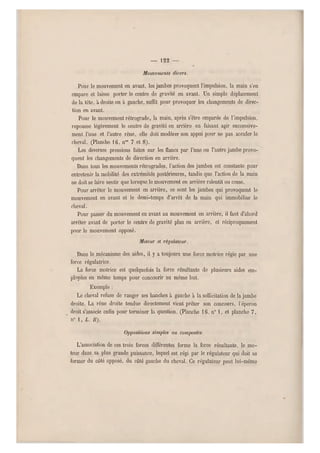 — 122 —
Mouvements divers.
Pour le mouvement en avant, les jambes provoquent l'impulsi on, la main s'en
empare et laisse porter le centre de gravité en avant. Un simple déplacement
de la tête, à droite ou a gauche, suffit pour provoquer les changements de direc-
tion en avant.
Pour le mouvement rétrograde, la main, après s'être emparée de l'impulsion,
repousse légèrement le centre de gravité en arrière en faisant agir successive-
ment l'une et l'autre rêne, elle doit modérer son appui pour ne pas acculer le
cheval. (Planche 16, n03 7 et 8).
Les diverses pressions faites sur les flancs par l'une ou l'autre jambe provo-
quent les changements de direction en arrière.
Dans tous les mouvements rétrogrades, l'action des jambes est constante pour
entretenir la mobilité des extrémités postérieures, tandis que l'action de la main
ne doit se faire sentir que lorsque le mouvement en arrière ralentit ou cesse.
Pour arrêter le mouvement en arrière, ce sont les jambes qui provoquent le
mouvement en avant et le demi-temps d'arrêt de la main qui immobilise le
cheval.
Pour passer du mouvement en avant au mouvement en arrière, il faut d'abord
arrêter avant de porter le centre de gravité plus en arrière, et réciproquement
pour le mouvement opposé.
Moteur et régulateur.
Dans le mécanisme des aides, il y a toujours une force motrice régie par une
force régulatrice.
La force motrice est quelquefois la force résultante de plusieurs aides em-
ployées en même temps pour concourir au même b ut.
Exemple :
Le cheval refuse de ranger ses hanches à gauche à l a sollicitation de la jambe
droite. La rêne droite tendue directement vient pr êter son concours, l'éperon
droit s'associe enfin pou r terminer la question. (Planche 16, n" 1, et planche 7,
n" 1, L. B).
Oppositions simples ou composées.
L'association de ces trois forces différentes forme la force résultante, le mo-
teur dans sa plus grande puissance, lequel est régi par le régu lateur qui doit se
former du côté opposé, du côté gauche du cheval. Ce régulateur peut lui-même
 