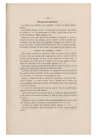 — 127
Flexions des mâchoires.
Les flexions des mâchoires sont demandées à droite et à gauche alterna-
tivement.
Les premières flexions se font, le cheval ayant la tête directe, droit devant
lui, (planche 14 n0 1) progressivement on l'oblige à plier de plus en plus son
encolure latéralement. (Même planche n 0 2).
Chaque fois qu'un plus grand pli d e l'encolure est demandé, le cheval se
contracte de nouveau des mâchoires, alors le cavalier s'arrête et persiste dans
sa demande, sans rien forcer, sans augmenter davantage le pli obtenu et lors-
que le cheval cède, il rend et ramène doucement la tête à la position norm ale ;
c'est l'instant d'accorder un repos, lequel a lieu chaque fois que l'an imal a obéi.
FLEXIONS DES MACHOIHES A DROITE.
Pour exécuter la flexion des mâchoires à droite, le cavalier se place à gauche
du cheval, dans une attitude aisée et appropriée au travail, il tient les rênes de
la bride près des branches du mors, la rêne droite avec la main droite, la
rêne gauche avec la main gauche, il éloigne de lui la main gauche en même
temps qu'il rapproche de lui la main droite, (planche 14, n0 1).
Cette action contourne le mors de bride dans la bouche du cheval, le fait
appuyer sur la b arre droite, fait mal au cheval de ce côté.
La douleur qui résulte de cette manière de contourner le mors de bride doit
être graduée a utant que possible, afin de ne pas exaspérer le cheval qui réagirait
en se défendant, si le mouvement était brusque ou outré.
Quand la douleur fait céder le cheval, il se décontracté, il cesse de lutter
contre la douleur, il se met en main. C'est le moment où le cavalier doit
cesser rapidement de faire mal au cheval, pour chercher ainsi à faire comprendre
ce qu'il lui demande.
11 en sera de même plus tard, avec les éperons. C'est là le mode d'assou-
plissement découvert par M. Baucher.
Après chaque cession de la part du cheval, le cavalier lui replace doucement
la tête directe et lui accorde un moment de répit, de repos, avant de continuer
le travail.
Quelquefois, surtout la première, il faut attendre longtemps avant que le cheval
cède. C'est une affaire de patience, de persévérance et non de force.
La flexion est complète dans l'attitude indiquée, (planche 14, n° 2).
Qn exerce davantage le côté des mâchoires où le cheval montre le plus de
raideur,
 