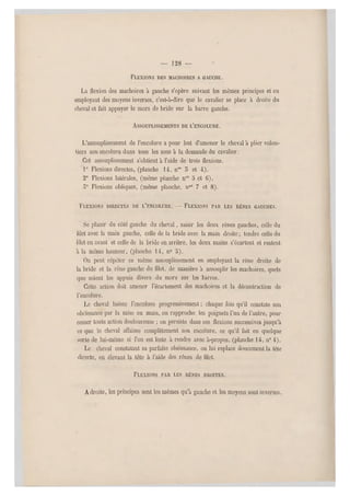 — 128 —
FLEXIONS DES MÂCHOIRES A GAUCHE.
La flexion des mâchoires à gauche s'opère suivant les mêmes principes et en
employant des moyens inverses, c'est-à-dire que le cavalier se place à droite du
cheval et fait appuyer le mors de bride sur la barre gauche.
ASSOUPLISSEMENTS DE L'ENCOLURE.
L'assouplissement de l'encolure a pour but d'amener le cheval à plier volon-
tiers son encolure dans tous les sens à la demande du cavalier.
Cet assouplissement s'obtient à l'aide de trois flexions.
1° Flexions directes, (planche 14, n°s 5 et 4).
2° Flexions latérales, (même planche n05 5 et 6).
5° Flexions obliques, (même planche, nos 7 et 8).
FLEXIONS DIRECTES DE L'ENCOLURE. — FLEXIONS PAR LES RÊNES GAUCHES.
Se placer du côté gauche du cheval, saisir les deux rênes gauches, celle du
lilet avec la main gauche, celle de la bride avec la main droite; tendre celle du
lilet en avant et celle de la bride en arrière, les deux mains s'écartent et restent
à la même hauteur, (planche 14, n0 a).
On peut répéter ce même assouplissement en employant la rêne droite de
la bride et la rêne gauche du filet, de manière à assouplir les mâchoires, quels
que soient les appuis divers du mors sur les barres.
Cette action doit amener l'écartement des mâchoires et la décontraction de
l'encolure.
Le cheval baisse l'encolure progressivement ; chaque fois qu'il constate son
obéissance par la mise en main, on rapproche les poignets l'un de l'autre, pour
cesser toute action douloureuse ; on persiste dans ces flexions successives jusqu 'à
ce que le cheval affaisse complètement son encolure, ce qu'il fait en quelque
sorte de lui-même si l'on est leste à rendre avec à-propos, (planche 1 4, n0 4).
Le cheval constatant sa parfaite obéissance , on lui replace doucement la tête
directe, en élevant la tête à l'aide des rênes de filet.
FLEXIONS PAR LES RÊNES DROITES.
Adroite, les principes sont les mêmes qu'à gauche et les moyens sont inverses.
 