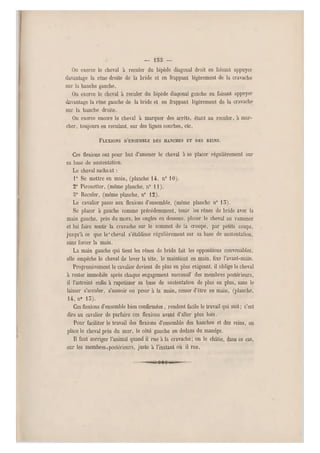 — loo —
On exerce le cheval à reculer du bipède diagonal droit en faisant appuyer
davantage la rêne droite de la bride et en frappant légèrement de la cravache
sur la hanche gauche.
On exerce le cheval à reculer du bipède diagonal gauche en faisant appuyer
davantage la rêne gauche de la bride et en frappant légèrement de la cravache
sur la hanche droite.
On exerce encore le cheval à marquer des arrêts, étant au reculer, a mar-
cher, toujours en reculant, sur des lignes courbes, etc.
FLEXIONS D'ENSEMBLE DES HANCHES ET DES REINS.
Ces flexions ont pour but d'amener le cheval à se placer régulièrement sur
sa base de sustentation.
Le cheval sachant :
1° Se mettre en main, (planche 14, n" 10).
2° Pirouetter, (même planche, n 0 11).
o0 Reculer, (même planche, n 0 12).
Le cavalier passe aux flexions d'ensemble, (même planche n0 13).
Se placer à gauche comme précédemment, tenir les rênes de bride avec la
main gauche, près du mors, les ongles en dessous, placer le cheval au ramener
et lui faire sentir la cravache sur le sommet de la croupe, par petits coups,
jusqu'à ce que le* cheval s'établisse régulièrement s ur sa base de sustentation,
sans forcer la main.
La main gauche qui tient les rênes de bride fait les oppositions convenables,
elle empêche le cheval de lever la tête, le maintient en main, fixe Favant-main.
Progressivement le cavalier devient de plus en plus exigeant, il oblige le ch eval
à rester immobile après chaque engagement successif des membres postérieurs,
il l'astreint enfin à rapetisser sa base de sustentation de plus en plus, sans le
laisser s'acculer, s'asseoir ou peserà la main, cesser d'être en main, (planche,
14, n" 15).
Ces flexions d'ensemble bien confirmées, rendent facile le travail qui suit ; c'est
dire au cavalier de parfaire ces flexions avant d'aller plus loin.
Pour faciliter le travail des flexions d'ensemble des hanches et des reins, on
place le cheval près du mur, le côté gauche en dedans du manège.
Il faut corriger l'animal quand il rue à la cravache; on le châtie, dans ce cas,
sur les membres.postérieurs, juste à l'instant où il rue.
 