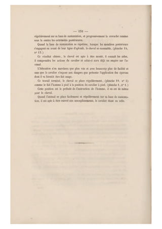 — 136 —
régulièrement sur sa base de sustentation, et progressivement la cravache ramène
sous le centre les extrémités postérieures.
Quand la base de sustentation se rapetisse, lorsque les membres postérieurs
s'engagent en avant de leur ligne d'aplomb, le chev al se rassemble, (planche 14,
n0 15.)
Ce résultat obtenu, le cheval est apte à être monté, il connaît les aides,
il comprendra les actions du cavalier et celui-ci aura déjà un empire s ur l'a-
nimal.
L'éducation n'en marchera que plus vite et avec beaucoup plus de facilité et
sans que le cavalier s'expose aux dangers que présente l'application des éperons
dont il va bientôt être fait usage.
Ce travail terminé, le cheval se place régulièrement, (planche 19, n" 5)
comme le fait l'homme à pied à la position du cavalier à pied, (planche 1, n0 1.)
Cette position est le prélude de l'instruction de l'homme, il en est de même
pour le cheval.
Quand l'animal se place facilement et régulièrement sur sa base de sustenta-
tion, il est apte à être exercé aux assouplissements, le cavalier étant en selle.
 