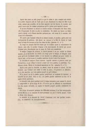 — 158 —
Après être resté en selle jusqu'à ce que le calme le plus complet soit rétabli,
le cavalier, toujours aidé de l'aide qui n'a pas abandonné les rênes du filet et qui
évite, a utant que possible, de les faire appuyer sur les barres, le cavalier met
pied à terre avec les mêmes précautions qu'il a prises pour mo nter à cheval.
Il est bon d'habituer le cheval à se laisser monter et descendre des deux côtés,
afin d'augmenter de plus en plus sa soumission. On répète ces leçons en dépla-
çant le cheval, en le faisant marcher quelques pas, soit avant de le monter, soit
avant de le descendre.
S'il arrive que l'animal refuse de se laisser monter, le cavalier, après avoir usé
de beaucoup d e patience, fait placer un caveçon à la tête du cheval et l'aide
tient la longe du caveçon au lieu des rênes de filet, (planche 15, n0 1).
La longe d u caveçon doit ê tre tenue par un homme ayant la connaissance du
cheval, sans cela, l e cavalier s'expose à des mouvements du cheval qui seront
d'autant plus désordonnés que la main de l'aide sera maladroite.
Si malgré l'emploi du caveçon, le cheval persiste à ne pas vouloir se laisser
monter, on le fait trotter en cercle à la longe pour le baisser, le fatiguer assez
pour qu'il soit forcément calme ; si ces moyens ne suffisent pas pour rendre le
cheval sage, on lui trousse le membre antérieur droit à l'aide d'un braceld.
Le bracelet se compose d'u ne courroie, laquelle entou re le paturon ainsi que
l'avant-bras, ce qui oblige le cheval à rester sur trois jambes, la quatrième, l'a n-
térieure droite, fléchie et forcément maintenue en l 'air, (planche 13, n" 1).
Après avoir placé le bracelet, on attend, avant de monter le cheval, du côté
montoir, que l'animal soit calme et reste en place; s'il persiste à se défendre,
on le fait marcher sur trois jambes jusqu'à ce qu'il obéisse.
Si le cheval rue de la jambe gauche postérieure au moment du montoir, le
bracelet lui est placé, dans ce cas, à la jambe gauche antérieure au lieu de la
jambe droite antérieure.
Le bracelet reste placé pendant tout le temps nécessaire pour amener le cheval
à comprendre ce qu'on exige de lui; s'il arrive que les défenses se reproduisent
lors des leçons suivantes, on replace le bracelet jusqu'à parfaite soumission du
cheval.
Si la leçon d u montoir présente des difficultés sérieuses, il ne faut entrep rendre
aucune flexion et se contenter de faire promener un peu le cheval monté ; l'aide
le dirige avec d ouceur.
Le montoir et la descente du cheval s'exécutant avec une parfaite soumis-
sion, on commence les assouplissements.
 