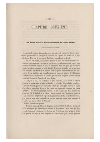 — 139 —
chapitre deuxième.
Des divers modes d'assouplissements du cheval monté.
Avant que le système d'assouplissement qui suit, soit connu, les écuyers cher-
chaient généralement à assouplir les chevaux par l'épaule en dedans ou le trot
à la longe. C'est par le trot que la Guérinière assouplissait le cheval.
« C'est, dit cet écuyer, le sentiment général de tous les savants écuyers, tant
« anciens que modernes; et si parmi ces derniers, quelques-uns ont voulu, sans
« au cun fondement, rejeter le trot, en cherchant dans un petit pas raccourci
« cette première souplesse et cette liberté, ils se sont trompés, car on ne peut
« les donner à un cheval q u'en mettant dans un grand mouvement tous les res-
« sorts de sa machine ; par ce raffinement, on endort la nature, et l'obéissance
« devient molle, languissante et tardive, qualités bien éloignées du vrai brillant
« qui fait l'ornement d'un cheval bien dressé.
« Cesi par le trot, qui est l'allure la plus naturelle, qu'on rend un cheval
« léger à la main sans lui gâter la bouche, et qu'on lui dégourdit les membres,
« sans les offenser, parce que dans cette action, qui est la plus relevée de toutes
« les allures naturelles, le corps du cheval est également soutenu sur deux
« jambes, l'une devant et l'autre derrière, ce qui donne aux deux autres qui
« so nt en l'air la facilité de se relever, de se soutenir, de s'étendre en avant, et
« par conséquent un premier degré de souplesse dans toutes les parties du corps.
« Le trot est donc sans contredit la base de taules les leçons pour parvenir n
« rendre un cheval adroit et obéi ssant. »
De Sind conteste ce système :
« Mon soin principal, dit-il, est de placer insensiblement la tête du cheval, en
« n'y employant que beaucoup de douceur et de patience. Tous ceux qui pré-
« tendent assouplir et dén ouer les chevaux par le trot sans leur préparer toutes
« les parties du corps à cette souplesse en commençant par l'exacte position

 