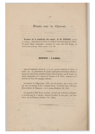 vin
Étude sur le Cheval.
Examen de la similitude des angles, de M. HORlRIS, général
de division, commandant la division de cavalerie d elà Garde Impériale (1859).
Un grand tableau autographié , contenant les tracés selon MM. MOKRIS . DE
SAINT-ANGE et RAABE. Rendu franco, 2 fr, 50.
. ïlIPPe - LASSO.
Appareil bompressif, breveté (s. g. d. g.), servant à maîtriser le cheval, le
mulet, etc., et généralement les grands quadrupèdes domestiques difficiles à
manier par sui te de leur caractère méchant, rétif ou sauvage, par M. BAABE , ca-
pitaine commandant au GC régiment de Dragons, et M. LUNEL, lieutenant au 4e
escadron du Train des équipages militaires.
La brochure de Hippo-Lasso, 1859, avec 12 planches, prix 4 francs, ainsi
(jue tous les ouvrages de M. le capitaine RAABE, se trouvent chez J. DÜMAIM:,
libraire-éditeur de l'Empereur, rue et passage Dauphine, 50, Paris.
Les appareils de MM. RAABE et LUNEL, brevetés pour la France et l'étranger,
se trouvent chez M . A. DRUMEL, fabricant de sellerie en tout genre , seul dépo-
sitaire, rue du Faubourg St-Denis, 1 48, a Paris.
 