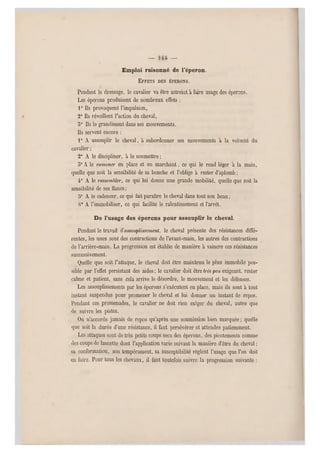 ' — —
Emploi raisonné de l'éperon.
EFFETS DES ÉPERONS.
Pendant le dressage, le cavalier va être astreint à faire usage des éperons.
Les éperons produisent de nombreux effets :
1° Ils provoquent l'impulsion,
2° Ils réveillent l'action du cheval,
5° Ils le grandissent dans ses mouvements.
Ils servent encore :
1° A assouplir le cheval, à subordonner ses mouvements à la volonté du
cavalier ;
2° A le discipliner, à le soumettre ;
5° A le ramener en place et en marchant, ce qui le rend léger a la main,
quelle que soit la sensibilité de sa bouche et l'oblige à rester d'aplomb ;
4° A le rassembler, ce qui lui donne une grande mobilité, quelle que soit la
sensibilité de ses flancs ;
5° A le cadencer, ce qui fait paraître le cheval dans tout son beau ;
()• A l'immobiliser, ce qui facilite le ralentissement et l'a rrêt.
De l'usage des éperons pour assouplir le cheval.
Pendant le travail assouplissement, le cheval présente des résistances diffé-
rentes, les unes sont des contractions de l'avant-main, les autres des contractions
de l'arrière-main. La progression est établie de manière à vaincre ces résistances
successivement.
Quelle que soit l'attaque, le cheval doit être maintenu le plus immobile pos-
sible par l'effet persistant des aides; le cavalier doit être très peu, exigeant, rester
calme et patient, sans cela arrive le désordre, le mouvement et les défenses.
Les assouplissements par les éperons s'exécutent en place, mais ils sont à tout
instant suspendus pour promener le cheval et lui donner un instant de repos.
Pendant ces promenades, le cavalier ne doit rien exiger du cheval, autre que
de suivre les pistes.
On n'accorde jamais de repos qu'après une soumission bien marquée ; quelle
que soit la durée d'une résistance, il faut persévérer et attendre patiemment.
Les attaques sont de très petits coups secs des éperons, des picotements comme
des coups de lancette dont l'application varie suivant la manière d'être du cheval ;
sa conformation, son tempérament, sa susceptibilité règlent l'usage que l'on doit
en faire. Pour tous les chevaux, il faut toutefois suivre la progression suivante :
 