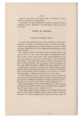 — i ì8 —
Quand le cheval obéira, qu'il restera en place et attentionné, ce sera le
moment de commencer les assouplissements.
Il faut parfois une grande persistance de la part du cavalier pour réussir à
immobiliser le cheval ; quelquefois il faut même plusieurs séances pou r arriver
a ce résultat.
Flexions des mâchoires.
FLEXIONS DES MÂCHOIRES A DROITE.
Le cavalier étant régulièrement p lacé, tenant les rênes de la bride dans la
main gauche, fait appuyer très légèrement le mors de la bride sur les barres ;
à l'avance il tient les jambes près et se dispose, quand tout est calme, à répéter
les flexions de mâchoires que le cheval a apprises a faire précédemment lorsqu'il
n'était pas monté,
Pour exécuter la flexion des mâchoires à droite ; le cavalier prend la rêne
droite du filet avec la main droite, sans bouger la main gauche qui tient les
rênes de bride ; il ouvre la rêne droite du filet, l'écarté suffisamment de l'en-
colure, pour amener un peu la tête du cheval à droite, ce qui fait fléchir un
peu l'encolure à droite: puis il fixe ses mains et attend. La rêne droite du filet
doit être écartée de l'encolure sans pour cela que le cavalier tire beaucoup sur
elle, ce qui obligerait le cheval à se déplacer de la croupe, (planche 15, n0 2).
Ordinairement la main droite qui écarte la rêne droite du filet, qu i l'ouvre,
se trouve au-dessus du genou droit de l'homme et à la hauteur du coude du bras
droit. S'il est nécessaire d'ouvrir davantage la rêne du filet, ça ne présente
aucun inconvénient. L'essentiel c'est de ne pas lirer trop fort dessus.
En même temps que la tête est amenée un peu à droite, le cavalier dont
les jambes sont glisse la jambe gauche un peu plus en arrière que la droite,
pour empêcher le déplacement à gauche de la croupe que pourrait provoquer la
rêne droite du filet ; puis il fixe ses aides et attend, (planche 15, n0 2).
Cette position diagonale à droite des aides étant prise, le cavalier la conserve
avec le plus de calme possible, jusqu'à ce que le cheval décontracte ses mâchoires
jusqu'à ce qu'il se metle en main, (planche 14, n0 8).
Aussitôt que le cheval s'assouplit, le cavalier, avec la rapidité de l'éclair, rend
toutes les rênes, déserre ses jambes et laisse le cheval au repos, il le caresse
de la main, pour lui faire comprendre qu'il a bien fait, que c'est ça qu'on lui
 