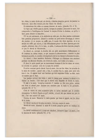 — 1 5 6 —
les rênes, la main droite qui est élevée, s'abaisse jusqu'au garrot, les jambes se
deserrent, mais elles restent près des flancs du cheval.
Ce mécanisme des aides se nomme descente de main, (planche 15, n° 5 ).
Le repos qui résulte pour le cheval, lorsque le cavalier a descendu la main, fait
comprendre à l'intelligence de l'animal le moyen d'éviter la douleur, ce qu'il a à
faire pour obtenir le bien-être.
S'il en est autrement, si la mâchoire ne cède pas, les deux jambes continuent
leur pression progressive. Quand le cavalier ne peut serrer davantage, il domie
des jambes-, si ce moyen ne suffit pas, il touche des deux éperons, et si ce
moyen ne suffit pas encore, il fait délicatement pincer les deux éperons près des
sangles, plusieurs fois s'il le faut, et enfin, il attaque des deux éperons, jusqu'à
ce que le cheval se décontracte.
Le cheval en ouvrant la bouche fait un petit mouvement d'affaissem ent et
de ramener en même temps, ce qui annonce la décontraciion ; aussitôt le plus
lestement possible, le cavalier récompense le cheval en faisant la descente de main.
Le cheval a deux manières distinctes d'allonger et d'abaisser son encolure
pendant les flexions directes, ou il force la main, ou il cède â la main.
Il force la main quand par un mouvement brusque il tire les rênes en avant,
les arrache en quelque sorte de la main du cavalier.
Il arrive souvent que le cheval force la main, tire sur les rênes, les arrache de
la main du cavalier ; quand cela a lieu, le cavalier fixe la main sans pour cela
tirer à lui. Il oppose ainsi une barrière qui doit empêcher d'aller au delà, mais
ne ramène pas en deçà.
Les jambes doivent être lestes à saisir le temps pour menacer le cheval et le
châtier au besoin ; c'est ainsi que le cheval sera empêché de forcer la main.
Il cède à la main, lorsqu'au contraire il ramène sa tête avec grâ ce, mâche
son frein et attend pour abaisser son encolure que la main le lui permette,
("planche 15, n" 7).
C'est en raison de cette soumission plus ou moins marquée que le cavalier
récompense le cheval d'après ce qu'il mérite ; n'a-t-il fait que baisser un peu la
tête, c'est une cession de main.
Cession de m ain. Desserrer la main gauche qui tient et appuie sur les rênes
de la bride.
Le cheval mâche-t-il de plus son mors, c'est une remise de main.
Remise de main. Abaisser la main de la bride jusqu'au garrot en rendant les
rênes.
Le cheval commence-t-il à rouer son encolure, devient-il léger à la main; c'est
la descente de main, (planche 15, n" 5).
 