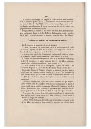 — 1 6 0 —
Les flexions d'ensemble par les attaques, le cheval étant en place, confirme-
ront le ramener ; (planche 15, n0 7) la continuation de ces attaques modifiera
son instinct, (planche 16, n" 9 ) le rendra soumis, souple, léger ; mais ce n'est
que lors des,assouplissements, le,cheval étant en marche, que le ramener sera
progressivement, entièrement confirmé.
En agissant ainsi, le ramener ne sera pas un effet de la main, ne sera pas im-
posé par la main, il sera le résultat du travail des jambes d u cavalier, secondées
par la main, le cheval conservera sa franchise, le cavalier évitera des défenses.
Flexions des hanches ou pirouettes renversées.
Ces flexions sont de trois sortes, forment trois séries :
lre série. Une rêne de filet agit du même côté et en même temps que la jambe
du cavalier, laquelle doit faire fuir la croupe. C'est l'opposition latérale de
l'épaule à la hanche, (planche 16, nos 1 et 2).
2e série. Aucune rêne de filet n'est employée pendant que la jambe du cavalier
fait répéter au cheval le mêm e mouvement, (même planche. nos 5 et 4).
S'il arrive que le mouvement de rotation cesse de se manifester, pour obliger
le cheval à le continuer, le cavalier s'aide du filet ; il revient à la première ma-
nière d'opérer, celle indiquée ci-dessus, (même planche, n01 et 2).
5e série. Une rêne de filet agit du côté opposé a la jambe du cavalier. C'est
Vopposition diagonale de l'épaule à la hanche, (même planche, nos 3 et 6).
L'opposition latérale de l'épaule à la hanche ne s'emploie que pour vaincre
quand même une résistance, (même planche, nos 1 et 2). C'est un moyen* de
lutter contre le cheval qui se défend, de forcer un mouvement circulaire. Mais
cet effet de force doit cesser sitôt que la souplesse et le bon vouloir du cheval
apparaissent.
L'opposition diagonale de l'épaule à la hanche, autrement dit effet diagonal,
(même planche, nos ij et 6) s'emploie pour mobiliser régulièrement le cheval, et
comme chez le cheval tous les mouvements s'effectuent à l'aide de ses membres
agissant diagonalement, c'est la manière la plus exacte pour le cavalier d'expri-
mer ce qu'il demande au cheval, la plus facile a comprendre pour l'animal.
Pour que cet effet des aides du cavalier soit toujours efficace, il est obligatoire
avant tout que le cheval reste souple; il n'a encore appris qu'à rester souple de
l'encolure et un peu des mâchoires.
Lors des débuts des flexions des hanches ou pirouettes renversées, on ne,fait
exécuter à la croupe qu'un ou deux pas de côté seulement; en exigeant davan-
 