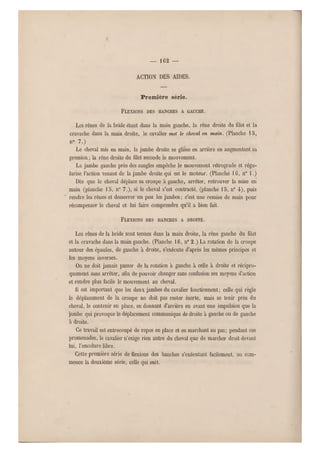 — 162 —
ACTION DES AIDES.
Première série.
FLEXIONS DES HANCHES A GAUCHE.
Les rênes de la bride étant dans la main gauche, la rêne droite du filet et la
cravache dans la main droite, le cavalier met le cheval en main. (Planche 1 5,
n° 7.)
Le cheval mis en main, la jambe droite se glisse en ar rière en augmentant sa
pression ; la rêne droite du filet seconde le mo uvement.
La jambe gauche près des sangles empêche le mouvement rétrograde et régu-
larise l'action venant de la jambe droite qui est le moteur. (Planche 1G, n0 1.)
Dès que le cheval déplace sa crou pe à gauche, arrêter, retrouver la mise en
main (planche 18, n" 7.), si le cheval s'est contracté, (planche 15, n0 4), puis
rendre les rênes et desserrer un peu les jambes ; c'est une remise de main pour
récompenser le cheval et lui faire comprendre qu'il a bien fait.
FLEXIONS DES HANCHES A DROITE.
Les rênes de la bride sont tenues dans la main droite, la rêne gauche du filet
et la cravache dans la main gauche. (Planche 16, n0 2.) La rotation de la croupe
autour des épaules, de gauche à droite, s'exécute d'après les mêmes principes et
les moyens inverses.
On ne doit jamais passer de la rotation à gauche à celle à droite et récipro-
quement sans arrêter, afin de pouvoir changer sans confusion ses moyens d'action
et rendre plus facile le mouvement au cheval.
11 est important que les deux jambes du cavalier fonctionnent ; celle qui règle
le déplacement de la croupe ne doit pas rester inerte, mais se tenir près du
cheval, le contenir en place, en donnant d'arrière en avant une impulsion que la
jambe q ui provoque le déplacement communique de droite à gauche ou de gauche
à droite.
Ce travail est entrecoupé de repos en place et en marchant au pas; pendant ces
promenades, le cavalier n'exige rien autre du cheval que de marcher droit devant
lui, l'encolure libre.
Cette première série de flexions des hanches s'e xécutant facilement, on com-
mence la deuxième série, celle qui suit.
 