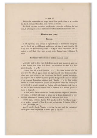 — 164 —
Réitérer les promenades s ans exiger autre chose qu e le calme et la franchise
du cheval, lui laisser l'encolure libre pendant la marche.
Le cheval exécutant volontiers les pirouettes renversées ou flexions des han-
ches, le cavalier peut contenir les hanches et astreindre l'animal à reculer droit.
Flexions des reins.
RECULER.
11 est important, pour obtenir la régularité dans le mouvement rétrograde,
que le cheval soit préalablement parfaitement mis dans la main (planche 13,
n" 7 ), sans cela l'acculement (planche 7, n° 4) en sera la conséquence, et c'est
surtout ce qu'il faut éviter pour ne pas mettre l'animal dans l'obligation de
lutter.
MOUVEMENT RÉTROGRADE DU RIPÈDE DIAGONAL DROIT.
Le cavalier tient les deux rênes de la bride dans la main gauche et saisit avec
la main droite la rêne droite de la bride à 10 centimètres en avant de la main
gauche (planche 16, n" 7).
Le cheval étant mis en main (planche 15, n" 7), le cavalier produit l'effet dia-
gonal d roit des aides, il appuie ensuite très-légèrement la rêne droite contre l'en-
colure pour faire incliner un peu l'avant-main du cheval à gauche, ce qui por-
tera le poids sur le membre antérieur gauche et disposera le cheval à entamer
le pas en avant du membre antérieur droit (planche 19, n0 1). Cette position
donnée, le cavalier augmente la pression de ses jambes comme s'il voulait por-
ter le cheval en avant; aussitôt que l'animal s'ébranle, la main droite tire un
peu sur la rêne droite de la bride dans la direction de la hanche gauche du
cheval en diagonale. .
Les deux jambes du cavalier qui ont d'abord provoqué l'impulsion continuent
leur action; le cavalier fait primer la gauche sur la droite, il augmente sa pres-
. sion juste à l'instant où il tire en arrière la rêne droite de la bride.
De cette façon, le bipède diagonal droit mobilisé se lève d'abord pour se por-
ter en arrière, repoussé qu'il est de ce côté par la tension de la rêne droite de
la bride (planche 16, n0 7).
Aussitôt que le cheval s'é branle en arrière, la main rend, les jambes des-
serrent pour faire comprendre au cheval qu'il a bien fait.
 