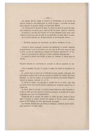— 172 —
Les jambes doivent obliger le cheval à se décontracter en se servant des
éperons comme il a été indiqué pour le travail en place ; le cavalier est encore
plus progressif, la marche rendant ce travail plus difficile.
Les récompenses do descente de main, de remise de main, de cession de main,
font comprendre au cheval, par le repos qu'elle lui donne, quand il a bien fait.
La marche au pas doit ê tre franche et il ne faut demander aucun autre mou-
vement au cheval que celui de céde r de ses mâchoires, de rester léger à la main.
On se borne à marcher sur des lignes droites ou sur de grands cercles.
FLEXIONS OBLIQUES DE L'ENCOLURE LE CHEVAL MARCHANT AU PAS.
Lorsque le cheval s'assouplit volontiers des mâchoires, le cavalier augmente
progressivement le pli de l'encolure avec une rêne de filet sans cesser de tenir
la bride, ce sont des demi-flexions latérales de l'encolure, (planche 16, n0 11).
Dans ces mouvements les aides sont toujours employées diagonalement.
Ce travail se faisant avec facilit é on passe au ramener le cheval étant en
marche.
FLEXIONS DIRECTES DE L'ENCOLURE OU RAMENER LE CHEVAL MAR CHANT AU PAS.
C'est la première fois que le cavalier va exiger du cheval en marche le ra-
mener.
Le cavalier tient les rênes de la bride dans la main gauche, cette main doit
être toujours modérée elle ne fait que seconder les jambes du cavalier dans leurs
fonctions ; ce sont les jambes et au besoin les éperons qui doivent obliger le
cheval à se ramener, (planche 15, n0 7).
Le cheval se ramène, non parceque le cavalier t ire sur la bride ; mais bien
parcequ'il lui fait mal avec les éperons appliqués sur la poitrine quand il ne se
ramène pas.
Le cheval étant en marche, le cavalier produit d'abord un effet d'ensemble et
si cela ne suffit pas pour amener le cheval à se ramener, le cavalier suit la même
progression que pour les Assouplissements.
Chaque fois que la pression des jambes ne suffira pas pour rendre le cheval
léger à la main, le cavalier donnera des jambes, et s'il est besoin, touchera,
pincera et fera l'attaque des deu x éperons près des sangles.
Les attaques dureront tant que durera la résistance, aussitôt le cheval soumis,
elles cesseront et la main r endra.
 