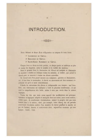 INTRODUCTION.
Notre Mähode de Haute École d'Équilalion se compose de trois livres.
10 LOCOMOTION DU CHE VAL ;
2° ÉDUCATION DU CHEVAL ;
5° HAUTE-ÉCOLE. MANIEMENT DU CHEVAL.
Chaque livre se divise en trois parties, et chaque partie se subdivise en plus
ou moins de chapitres, selon l e nombre et la variété des matières.
Dans le premier livre la Locomolion du Cheval est analysée et démontrée
de manière à mettre en évidence toutes les att itudes, si variées, que prend le
cheval pour se mouvoir à toutes ses allures naturelles.
Ce travail sera d'un grand secours aux sculpteurs, peintres et dessinateurs,
car, il faut bien le reconnaître, le cheval en mouvement est bien rareme nt re-
présenté tel qu'il se meut naturellement.
L'étude du mécanisme des allures si indispensable aux écuyers, aux "cava-
liers , aux vétérinaires est expliquée à l'aide de planches nombreuses ; ce qui
rend la compréhension très facile, même à ceux peu versés dans la science
hippique. ,
Toutes les fois que nous avons apporté des modifications aux principes
équestres et hippiques adoptés et enseignés dans nos écoles, nous avons soulevé,
contre nous, de nombreuses récriminations, malgré le progrès réel que nous
faisions faire à la science, ainsi, par exemple, notre théorie des six périodes
concernant l'évolution entière d'un membre du cheval pendant la marche au
pas de l'animal, théorie si controversée alors, aujourd'hui reconnue par tous
logique , exacte, vraie.
 