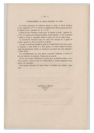 — 1 7 5 —
ASSOUPLISSEMENTS LE CHEVAL MARCHANT AU GALOP.
Le cavalier provoquera de nombreux départs au galop, le cheval marchant
au pas, (planche 8, nos 6, 7, 8 et 9), en employant les mêmes moyens que p our
les départs au pas, (planche 19, n08 1 et 5).
Il pliera un peu l'encolure à droite pour les départs à droite , (planche 1G,
n0 15), et à gauche par les départs à gauche, (même planche, n0 14), de manière
â obliger le cheval à s'assouplir comme à l'allure du trot et à celle du pas.
La demi-flexion d'encolure exige une action très marquée de la jambe du
cavalier opposée au côté où l'encolure est fléchie.
Lorsque le cheval sera assoupli au galop sur la ligne droite et sur celle courbe,
en marchant à main droite ou à main gauche, le cavalier réglera les mouve-
ments des changements d'allure en employant les moyens que nous signalons à
la Haute École.
Les assouplissements aux trois allures s'exécutant facilement, le cheval osi
mis, son éducation est terminée; Vdnstrumenl est accordé.
Si l'on veut pousser l'instruction du cheval dans ses dernières limites, si Von
veut le mettre à même de faire de la Haute École, il devient obligatoire d'aug-
menter son rassembler.
Cette seconde éducation du cheval forme le troisième livre intitulé : /faute
École.
 
