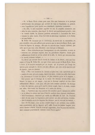 — 180 —
« Or, la Haute École n'étan t pour ainsi dire que l'extension et la pratique
« perfectionnée des principes qui servent de base à l'équitation en général,
« nous l'appellerons, pour parler avec exactitude, équitation rassemblée.
« En effet, le mot rassembler exprime cet état de complète soumissio n aux
« aides les plus nuancées, dans lequel le cheval peut parfaitement prendre, sous
« u n homme habile, les diverses positions nécessaires à l'exécution des mou-
« vements les plus variés. C'est l'art dans sa plus large expression et le champ
« est sans limites. »
M. Pellier fils reconnaît que la soumission du cheval mis au rassembler, est
plus complète ; cela seul suffirait pour prouver que le cheval de Haute École, apte
à faire des figures de manège, offre plus de sécurité dans l'emploi habituel, que
celui qui n'a pas reçu cette éducation ; cec i n'est pas à dédaigner.
Suite « Nous n'aborderons pas l'enseignem ent de cette équitation, et nous en
« resterons aux principes exposés dans les précédents chapitres, tenant pour
« suffisamment dressé au servise actuel de la selle, le cheval qui exécutera bien
« le travail ci-dessus indiqué. »
Un cheval qui exécute bien le travail du dedans et du dehors, ainsi q ue l'en-
seigne et l'exige M. Pellier fils, est apte à faire aussi un peu de Haute École. Reste
à savoir si les moyens enseignés par cet écuyer, qui ne prescrit pas l'usage des
éperons pour assouplir le cheval, sont plus efficaces, que ceux où les éperons sont
de rigueur ; nous en doutons.
Suite « Plus vous monterez de chevaux et plus vous vous apercevrez que le
« nombre de ceux quisont souples, légers à la main, soumis aux aides dans toutes
« les directions et a toutes les allures, est plus restreint qu'on ne le suppose. »
Ceci prouve que le dressage de la masse des chevaux est loin d 'être satis-
faisant ; la raison en est simple : c'est que le dressage employé est loin d'être
suffisamment efficace ; c'est pour cela que nous sommes partisan! du dressage
à l'aide des éperons, parce qu'il rend le cheval souple, léger à la main, soumis
aux aides, dans toutes les directions et à toutes les allures.
Suite « J'ajouterai que trop souvent des cavaliers que le manque de solidité
« ou le défaut de science met h ors d'état de conduire leurs chevaux simplement,
« mais franchement, s'attachent par vanité aux difficultés de l'art. Ils s'écartent
« ainsi du but usuel de l'équitation pour arriver aux plus pernicieux résultats,
« dont lo moindre est de les dégoûter des chevaux, eux et ceux qui les imitent. »
Ceci est très sensé : c'est un bon conseil donné à ces cavaliers sans solidité,
sans connaissance, qui se figurent qu'il suffit d'avoir les jambes longues pour
savoir monter à cheval. Ceux-là n'ont qu'à apprendre, alors ils pourront exécuter,
mais comment pourraient-ils exécuter avant d'avoir appris ?
 