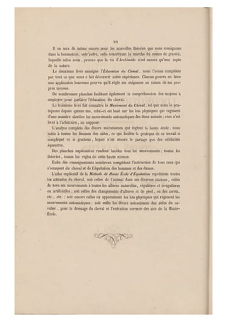 XII
Il en sera de même encore pour les nouvelles théories qu e nous consignons
dans la locomotion, entr'autre, celle concernant la marche du centre de gravité,
laquelle selon nous , prouve que la vis ÏÏArchimède n'est encore qu'une copie
de la nature.
Le deuxième livre enseigne l'Éducation du Cheval, nous l'avons complété e
par tout ce que nous a fait découvrir notre expérience. Chacun pourra en faire
une application heureu se pourvu qu'il règle ses exigences en raison de ses pro-
pres moyens.
De nombreuses planches faci litent également la compréhension des moyens à
employer pour parfaire l'éducation du cheval.
Le troisième livre fait connaître le Maniement du Cheval, tel que nous le pra-
tiquons depuis quinze ans, celui-ci est basé sur les lois physiques qui régissent
d'une manière absolue les mouvements automatiques des êtres animés ; rien n'est
livré à l'arbitraire, au supposé.
L'analyse complète des divers mécanismes q ui règlent la haute école , nous
initie à toutes les finesses des aides, ce q ui facilite la pratique de ce travail si
compliqué et si gracieux , lequel n'est encore le partage que des célébrités
équestres.
Des planches explicatives rendent lucides tous les mouvements , toutes les
théories . toutes les règles de cette haute science.
Enfin des renseignements nombreux complètent l'instruction de tous ceux qui
s'occupent du cheval et de 1 equitation des hommes et des d ames.
L'atlas explicatif de la Méthode de Haute École d'Èquitation représente toutes
les attitudes du cheval, soit celles de l'animal dans ses diverses stations, celles
de tous ses mouvements à toutes les allures naturelles, régulières et irrégulières
ou artificielles; soit celles des changements d'allures et de pied, ou des arrêts,
etc., etc. ; soit encore celles où apparaissent les lois physiques qui régissent les
mouvements automatiques : soit enfin les divers mécanismes des aides du ca-
valier , pour le dressage du cheval et l'exécution correcte des airs de la Haute-
École.
 